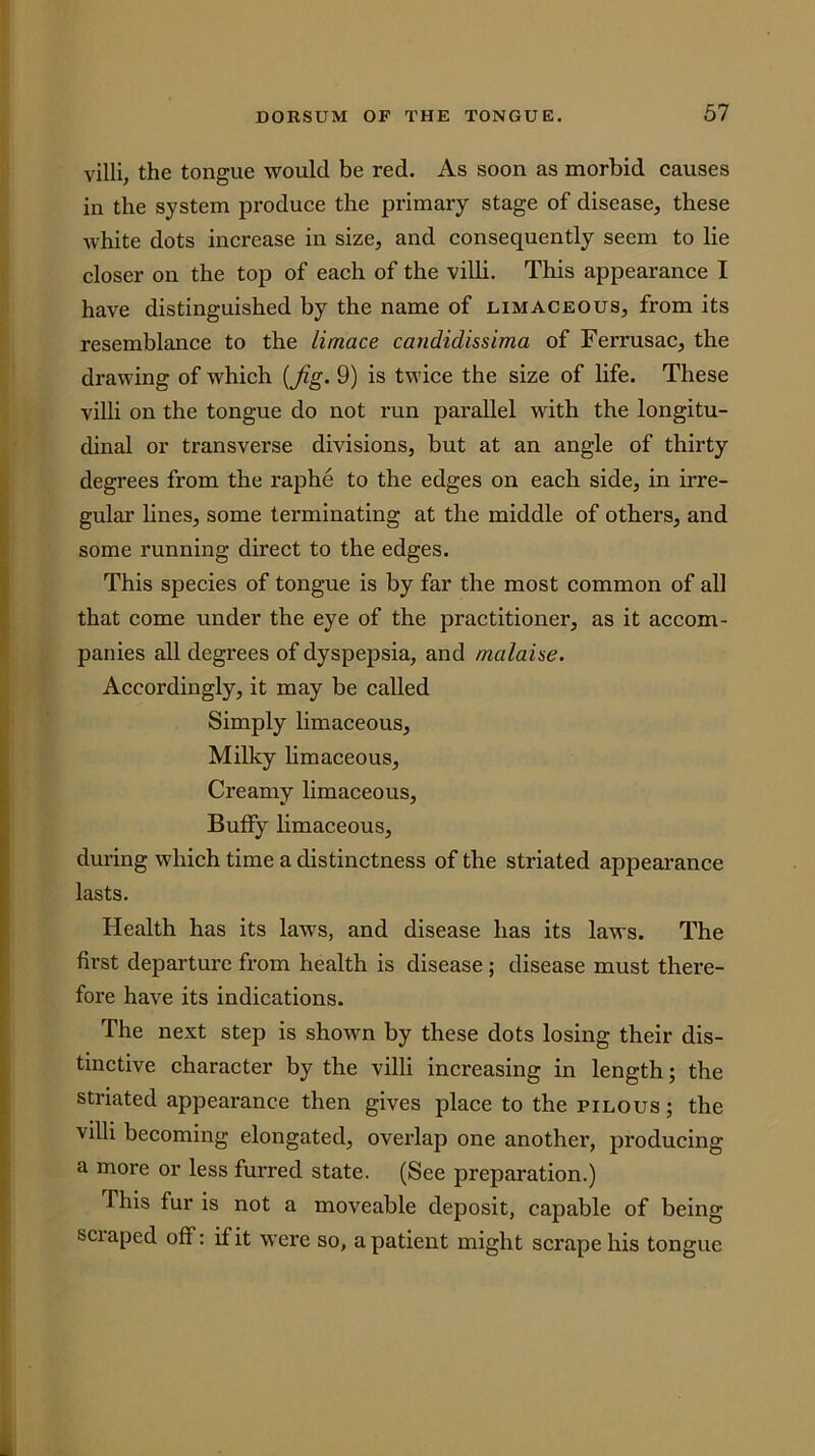 villi, the tongue would be red. As soon as morbid causes in the system produce the primary stage of disease, these white dots increase in size, and consequently seem to lie closer on the top of each of the villi. This appearance I have distinguished by the name of limaceous, from its resemblance to the limace candidissima of Ferrusac, the drawing of which {Jig. 9) is twice the size of life. These villi on the tongue do not run parallel with the longitu- dinal or transverse divisions, but at an angle of thirty degrees from the raphe to the edges on each side, in irre- gular lines, some terminating at the middle of others, and some running direct to the edges. This species of tongue is by far the most common of all that come under the eye of the practitioner, as it accom- panies all degrees of dyspepsia, and malaise. Accordingly, it may be called Simply limaceous. Milky limaceous. Creamy limaceous, Buffy limaceous, during which time a distinctness of the striated appeai’ance lasts. Health has its laws, and disease has its laws. The first departure from health is disease ; disease must there- fore have its indications. The next step is shown by these dots losing their dis- tinctive character by the villi increasing in length; the striated appearance then gives place to the pilous ; the villi becoming elongated, overlap one another, producing a more or less furred state. (See preparation.) This fur is not a moveable deposit, capable of being SCI aped off: if it were so, a patient might scrape his tongue