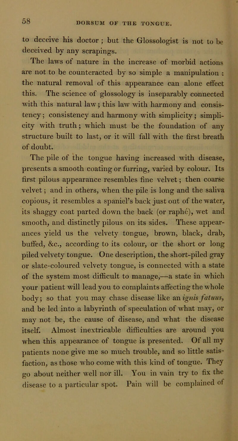 to deceive his doctor ; but the Glossologist is not to be deceived by any scrapings. The laws of nature in the increase of morbid actions are not to be counteracted by so simple a manipulation : the natural removal of this appearance can alone effect this. The science of glossology is inseparably connected wdth this natural law; this law vdth harmony and consis- tency ; consistency and harmony with simplicity; simpli- city with ti'uth; which must be the foundation of any structure built to last, or it will fall with the first breath of doubt. The pile of the tongue having increased with disease, pi’esents a smooth coating or furring, varied by colour. Its first pilous appearance resembles fine velvet; then coarse velvet; and in others, when the pile is long and the saliva copious, it resembles a spaniel’s back just out of the water, its shaggy coat parted down the back (or raphe), wet and smooth, and distinctly pilous on its sides. These appear- ances yield us the velvety tongue, brown, black, drab, buffed, &c., according to its colour, or the short or long piled velvety tongue. One desci'iption, the short-piled gray or slate-coloured velvety tongue, is connected with a state of the system most difficult to manage,—a state in which your patient will lead you to complaints affecting the whole body; so that you may chase disease like a.nig7iis fatuiis, and be led into a labyrinth of speculation of what may, or may not be, the cause of disease, and what the disease itself. Almost inextricable difficulties are around you when this appearance of tongue is presented. Of all my patients none give me so much trouble, and so little satis- faction, as those who come with this kind of tongue. They go about neither well nor ill. You in vain try to fix the disease to a particular spot. Pain will be complained of