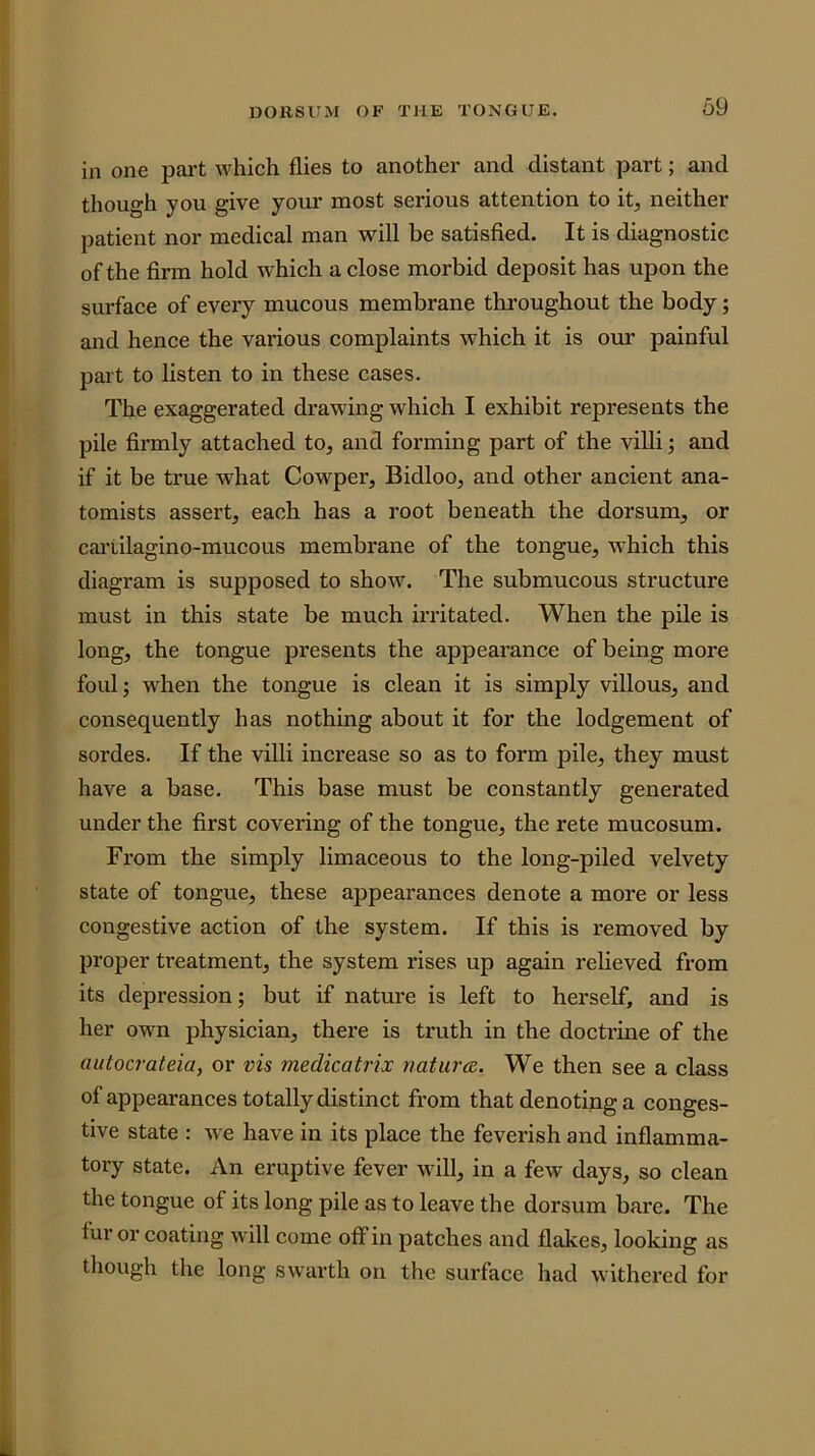 1 DORSUM OF THE TONGUE. 59 in one part which flies to another and distant part; and though you give your most serious attention to it, neither patient nor medical man will be satisfied. It is diagnostic of the firm hold w^hich aclose morbid deposit has upon the surface of every mucous membrane throughout the body; and hence the various complaints which it is our painful part to listen to in these cases. The exaggerated drawing which I exhibit represents the pile firmly attached to, and forming part of the villi; and if it be true what Cowper, Bidloo, and other ancient ana- tomists assert, each has a root beneath the dorsum, or cai’tilagino-mucous membrane of the tongue, which this diagram is supposed to show. The submucous structure must in this state be much irritated. When the pile is long, the tongue presents the appearance of being more foul; when the tongue is clean it is simply villous, and consequently has nothing about it for the lodgement of sordes. If the villi increase so as to form pile, they must have a base. This base must be constantly generated under the first covering of the tongue, the rete mucosum. From the simply limaceous to the long-piled velvety state of tongue, these appearances denote a more or less congestive action of the system. If this is I'emoved by proper treatment, the system rises up again relieved from its depression; but if nature is left to herself, and is her own physician, there is truth in the doctrine of the autocrateia, or vis medicatrix nature. We then see a class of appearances totally distinct from that denoting a conges- tive state : we have in its place the feverish and inflamma- tory state. An eruptive fever will, in a few days, so clean the tongue of its long pile as to leave the dorsum bare. The fur or coating will come off in patches and flakes, looking as though the long swarth on the surface had withered for i I V i