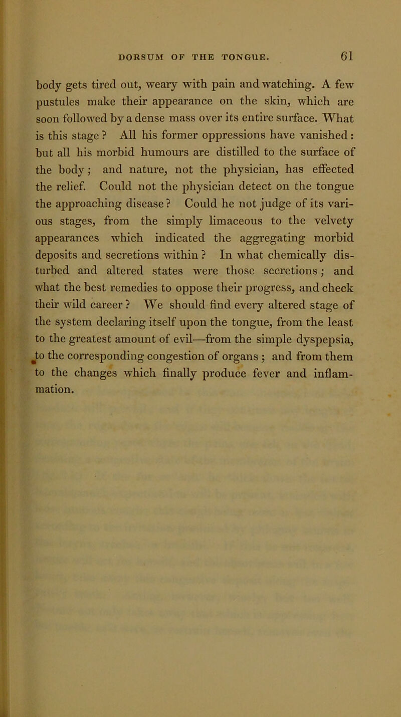 body gets tired out, weary with pain and watching. A few pustules make their appearance on the skin, which are soon followed by a dense mass over its entire sui'face. What is this stage ? All his former oppressions have vanished: but all his morbid humours are distilled to the surface of the body; and nature, not the physician, has effected the relief. Could not the physician detect on the tongue the approaching disease ? Could he not judge of its vari- ous stages, from the simply limaceous to the velvety appearances which indicated the aggregating morbid deposits and secretions within ? In what chemically dis- turbed and altered states were those secretions; and what the best remedies to oppose their progress, and check their wild career? We should find every altered stage of the system declaring itself upon the tongue, from the least to the greatest amount of evil—from the simple dyspepsia, to the corresponding congestion of organs ; and from them to the changes which finally produce fever and inflam- mation.