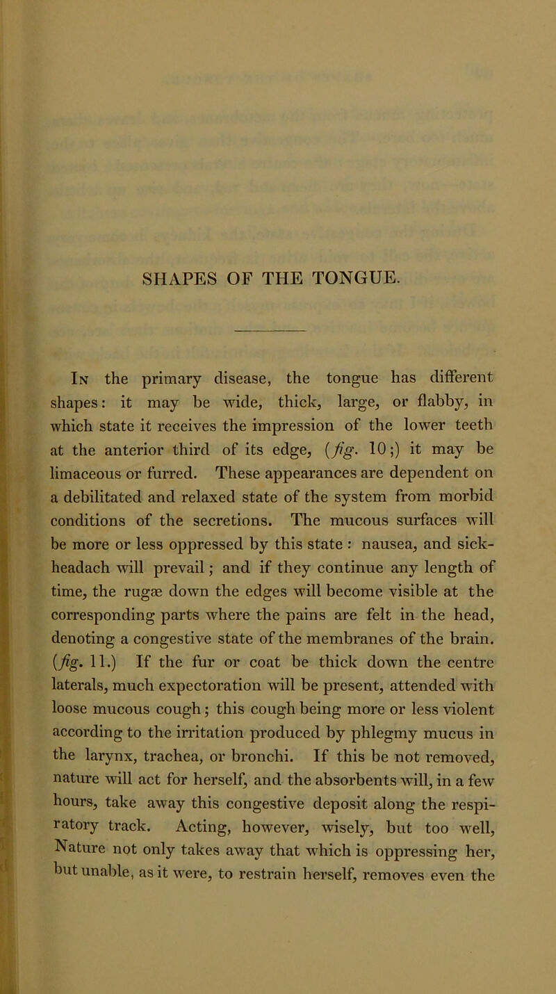 SHAPES OF THE TONGUE. In the primary disease, the tongue has different shapes: it may be wide, thick, large, or flabby, in which state it receives the impression of the lower teeth at the anterior third of its edge, [fig- 10;) it may be limaceous or furred. These appearances are dependent on a debilitated and relaxed state of the system from morbid conditions of the secretions. The mucous surfaces will be more or less oppressed by this state : nausea, and sick- headach AAdll prevail; and if they continue any length of time, the rugae down the edges will become visible at the corresponding parts where the pains are felt in the head, denoting a congestive state of the membranes of the brain. {fig. 11.) If the fur or coat be thick down the centre laterals, much expectoration will be present, attended with loose mucous cough; this cough being more or less violent according to the irritation produced by phlegmy mucus in the larynx, trachea, or bronchi. If this be not removed, nature will act for herself, and the absorbents will, in a few hours, take away this congestive deposit along the respi- ratory track. Acting, however, wisely, but too well, Nature not only takes away that which is oppressing her, but unable, as it were, to restrain herself, removes even the