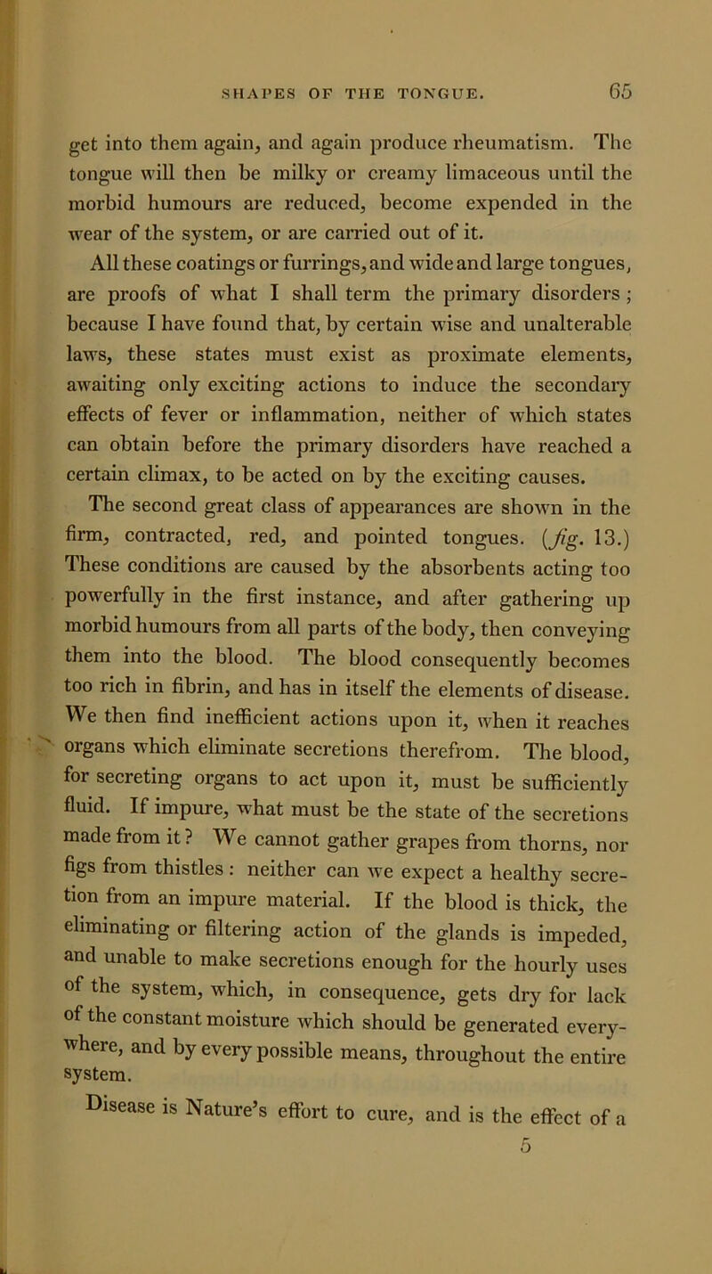 get into them again, and again produce rheumatism. The tongue will then be milky or creamy limaceous until the morbid humours are reduced, become expended in the w'ear of the system, or are carried out of it. All these coatings or furrings,and wide and large tongues, are proofs of what I shall term the primary disorders ; because I have found that, by certain wdse and unalterable laws, these states must exist as proximate elements, awaiting only exciting actions to induce the secondary effects of fever or inflammation, neither of which states can obtain before the primary disorders have reached a certain climax, to be acted on by the exciting causes. The second great class of appearances are shown in the firm, contracted, red, and pointed tongues. {Jig. 13.) These conditions are caused by the absorbents acting too powerfully in the first instance, and after gathering up morbid humours from all parts of the body, then conveying them into the blood. The blood consequently becomes too rich in fibrin, and has in itself the elements of disease. We then find inefficient actions upon it, when it reaehes organs which eliminate secretions therefrom. The blood, for secreting organs to act upon it, must be sufficiently fluid. If impure, what must be the state of the secretions made from it ? We cannot gather grapes from thorns, nor figs from thistles : neither can we expect a healthy secre- tion from an impure material. If the blood is thick, the eliminating or filtering action of the glands is impeded, and unable to make secretions enough for the hourly uses of the system, which, in consequence, gets dry for lack of the constant moisture which should be generated every- where, and by every possible means, throughout the entire system. Disease is Nature’s effort to cure, and is the effect of a