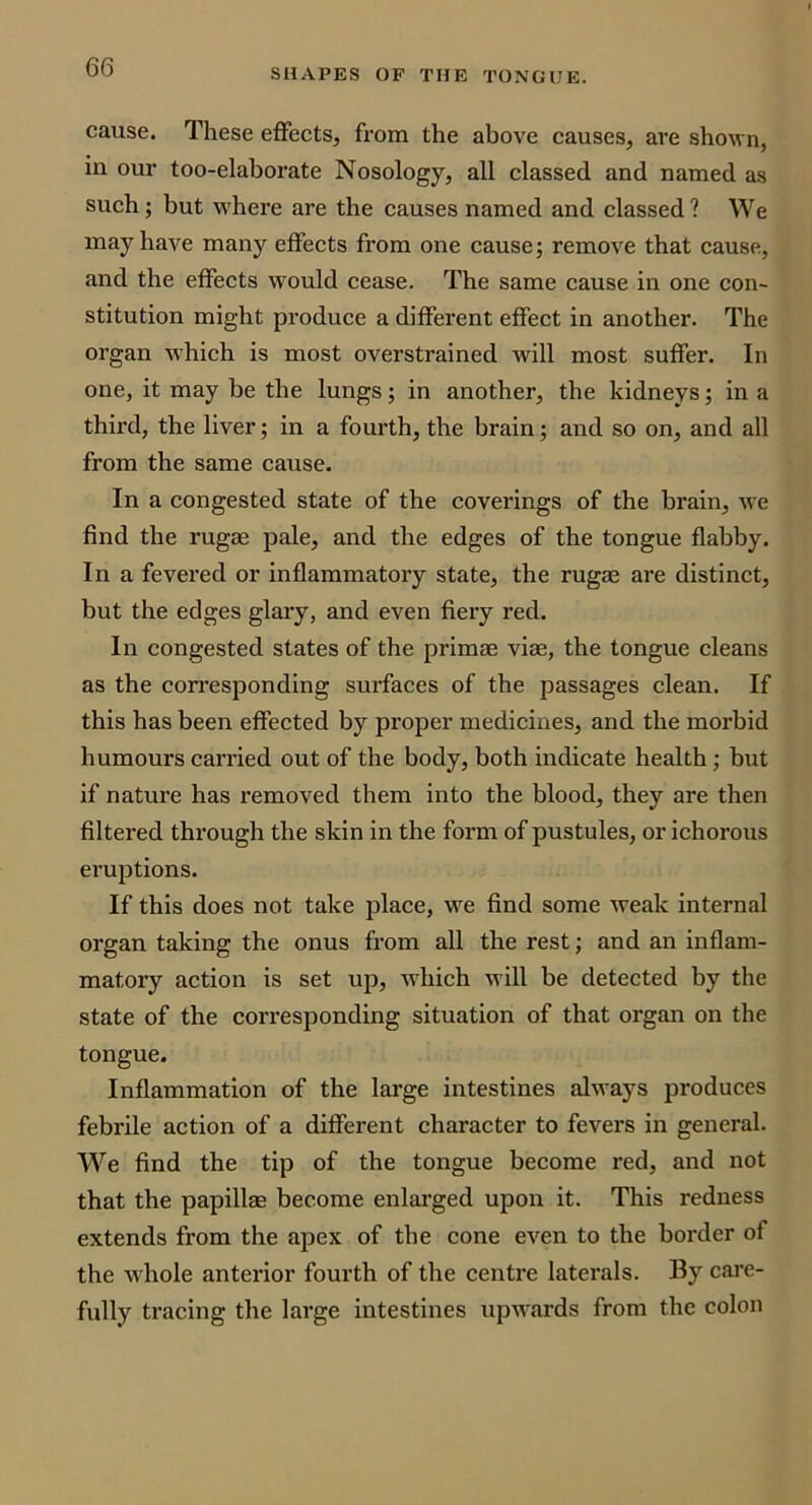 SHAPES OP THE TONGUE. cause. These effects, from the above causes, are shown, in our too-elaborate Nosology, all classed and named as such; but where are the causes named and classed ? We may have many effects from one cause; remove that cause, and the effects would cease. The same cause in one con- stitution might produce a different effect in another. The organ -which is most overstrained will most suffer. In one, it may be the lungs; in another, the kidneys; in a third, the liver; in a fourth, the brain; and so on, and all from the same cause. In a congested state of the coverings of the brain, Ave find the rugae pale, and the edges of the tongue flabby. In a fevered or inflammatory state, the rugae are distinct, but the edges glary, and even fiery red. In congested states of the primae viae, the tongue cleans as the corresponding surfaces of the passages clean. If this has been effected by proper medicines, and the morbid humours carried out of the body, both indicate health; but if nature has removed them into the blood, they are then filtered through the skin in the form of pustules, or ichorous eruptions. If this does not take place, we find some weak internal organ taking the onus from all the rest; and an inflam- matory action is set up, w'hich will be detected by the state of the corresponding situation of that organ on the tongue. Inflammation of the large intestines always produces febrile action of a different character to fevers in general. We find the tip of the tongue become red, and not that the papillae become enlarged upon it. This redness extends from the apex of the cone eA'^en to the border of the whole anterior fourth of the centre laterals. By care- fully tracing the lai'ge intestines upw\ards from the colon