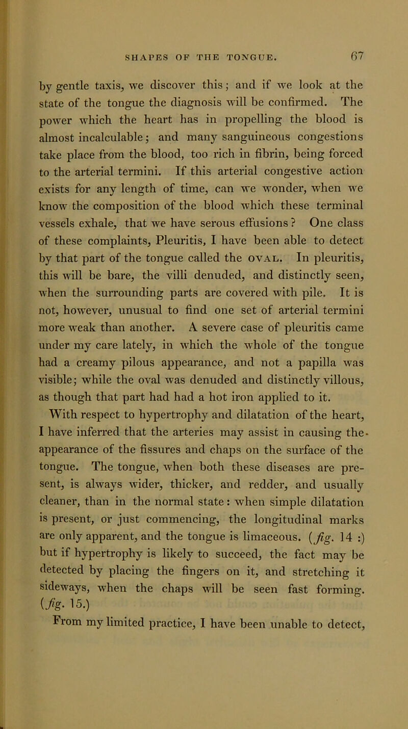 by gentle taxis, we discover this; and if we look at the state of the tongue the diagnosis Avill be confirmed. The power which the heart has in propelling the blood is almost incalculable; and many sanguineous congestions take place from the blood, too rich in fibrin, being forced to the arterial termini. If this arterial congestive action exists for any length of time, can we wonder, when we know the composition of the blood which these terminal vessels exhale, that we have serous effusions ? One class of these complaints, Pleuritis, I have been able to detect by that part of the tongue called the oval. In pleuritis, this will be bare, the villi denuded, and distinctly seen, when the surrounding parts are covered with pile. It is not, however, unusual to find one set of arterial termini more weak than another. A. severe case of pleuritis came under my care lately, in which the whole of the tongue had a creamy pilous appearance, and not a papilla was visible; while the oval was denuded and distinctly villous, as though that part had had a hot iron applied to it. With respect to hypertrophy and dilatation of the heart, I have inferred that the arteries may assist in causing the- appearance of the fissures and chaps on the surface of the tongue. The tongue, when both these diseases are pre- sent, is always wider, thicker, and redder, and usually cleaner, than in the normal state: when simple dilatation is present, or just commencing, the longitudinal marks are only apparent, and the tongue is limaceous. {Jig. 14 :) but if hypertrophy is likely to succeed, the fact may be detected by placing the fingers on it, and stretching it sideways, when the chaps will be seen fast forming. {Jig’ 15.) From my limited practice, I have been unable to detect.