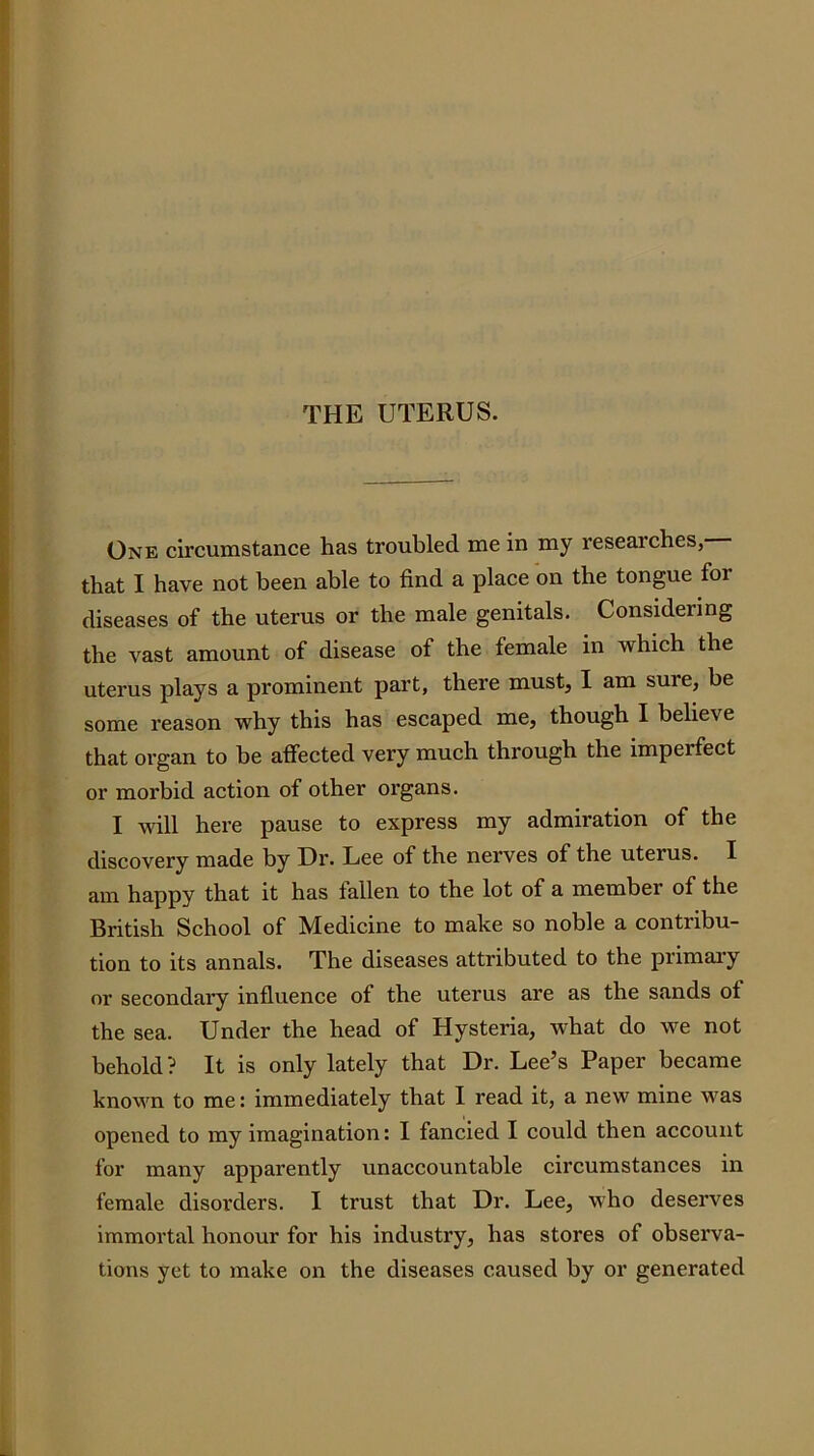 THE UTERUS. One circumstance has troubled me in my researches, that I have not been able to find a place on the tongue for diseases of the uterus or the male genitals. Considering the vast amount of disease of the female in which the uterus plays a prominent part, there must, I am sure, be some reason why this has escaped me, though I believe that organ to be affected very much through the imperfect or morbid action of other organs. I will here pause to express my admiration of the discovery made by Dr. Lee of the nerves of the uterus. I am happy that it has fallen to the lot of a member of the British School of Medicine to make so noble a contribu- tion to its annals. The diseases attributed to the primaiy or secondary influence of the uterus are as the sands of the sea. Under the head of Hysteria, what do we not behold? It is only lately that Dr. Lee’s Paper became known to me: immediately that I read it, a new mine was opened to my imagination: I fancied I could then account for many apparently unaccountable circumstances in female disorders. I trust that Dr. Lee, who deserves immortal honour for his industry, has stores of observa- tions yet to make on the diseases caused by or generated