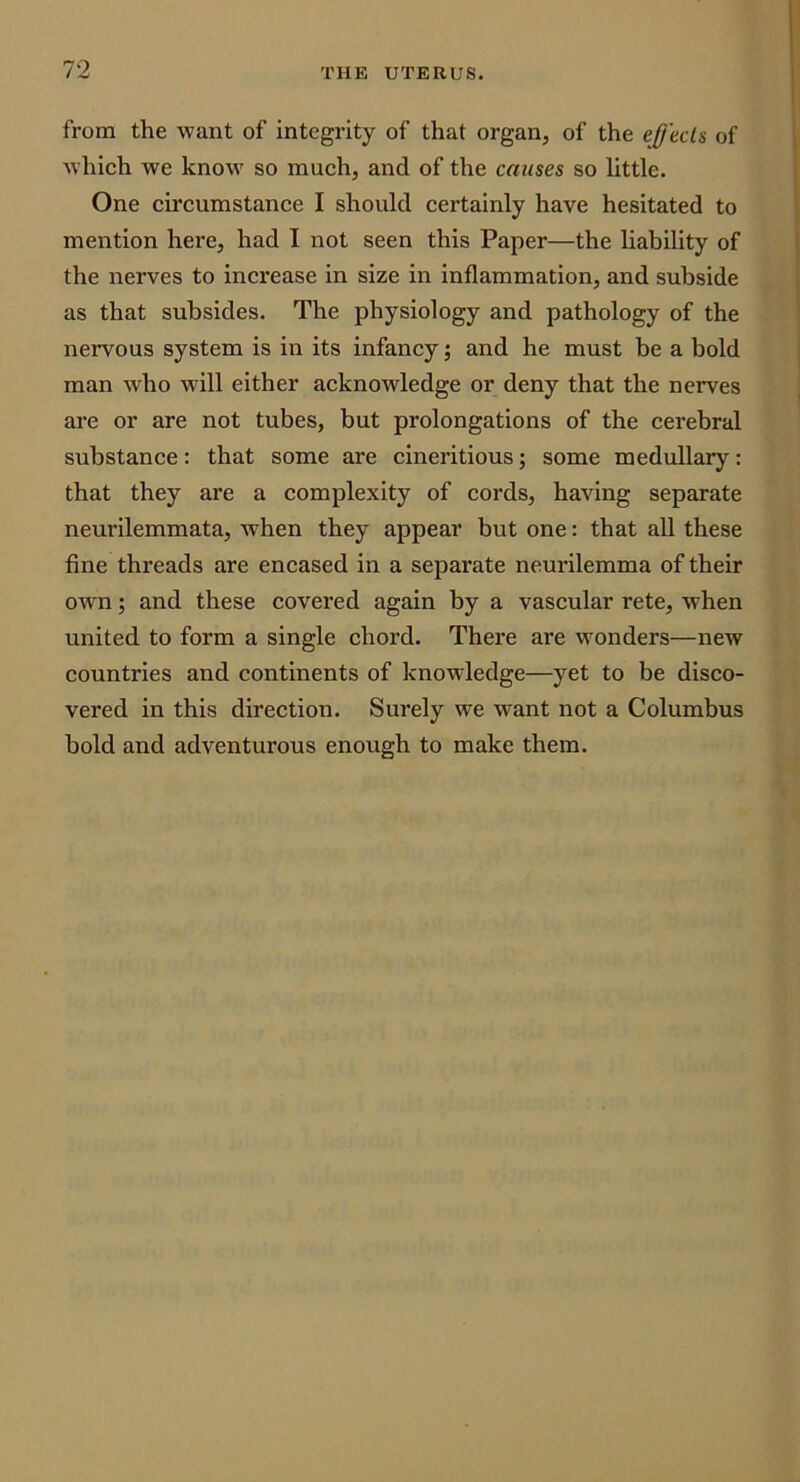 from the want of integrity of that organ, of the effects of Avhich we know so much, and of the causes so little. One circumstance I should certainly have hesitated to mention here, had I not seen this Paper—the liability of the nerves to increase in size in inflammation, and subside as that subsides. The physiology and pathology of the nervous system is in its infancy; and he must be a bold man who will either acknowledge or deny that the nerves are or are not tubes, but prolongations of the cerebral substance: that some are cineritious; some medullary: that they are a complexity of cords, having separate neurilemmata, when they appear but one: that all these fine threads are encased in a separate neurilemma of their own; and these covered again by a vascular rete, when united to form a single chord. There are wonders—new countries and continents of knowledge—yet to be disco- vered in this direction. Surely we want not a Columbus bold and adventurous enough to make them.