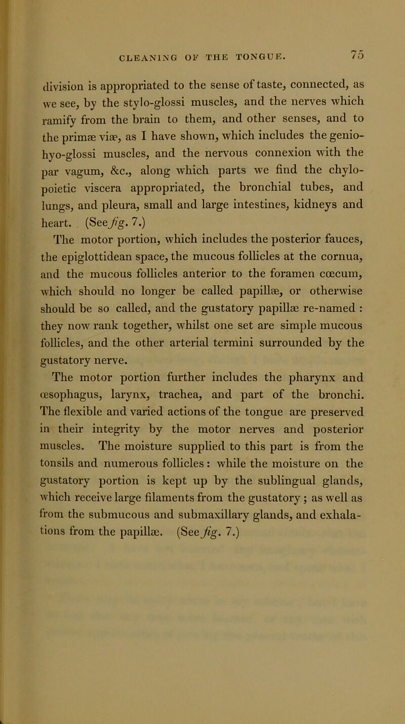 division is appropriated to the sense of taste, connected, as we see, by the stylo-glossi muscles, and the nerves which ramify from the brain to them, and other senses, and to the primae viae, as I have shown, which includes the genio- hyo-glossi muscles, and the nervous connexion with the par vagum, &c., along which parts we find the chylo- poietic viscera appropriated, the bronchial tubes, and lungs, and pleura, small and large intestines, kidneys and heart. (Seefg. 7.) The motor portion, which includes the posterior fauces, the epiglottidean space, the mucous follicles at the cornua, and the mucous follicles anterior to the foramen coecum, which should no longer be called papillae, or otherwise should be so called, and the gustatory papillae re-named : they now rank together, whilst one set are simple mucous follicles, and the other arterial termini surrounded by the gustatory nerve. The motor portion further includes the pharynx and oesophagus, larynx, trachea, and part of the bronchi. The flexible and varied actions of the tongue are preserved in their integrity by the motor nerves and posterior muscles. The moisture supplied to this part is from the tonsils and numerous follicles: while the moisture on the gustatory portion is kept up by the sublingual glands, which receive large filaments from the gustatory; as well as from the submucous and submaxillary glands, and exhala- tions from the papillae. (See Jig. 7.)