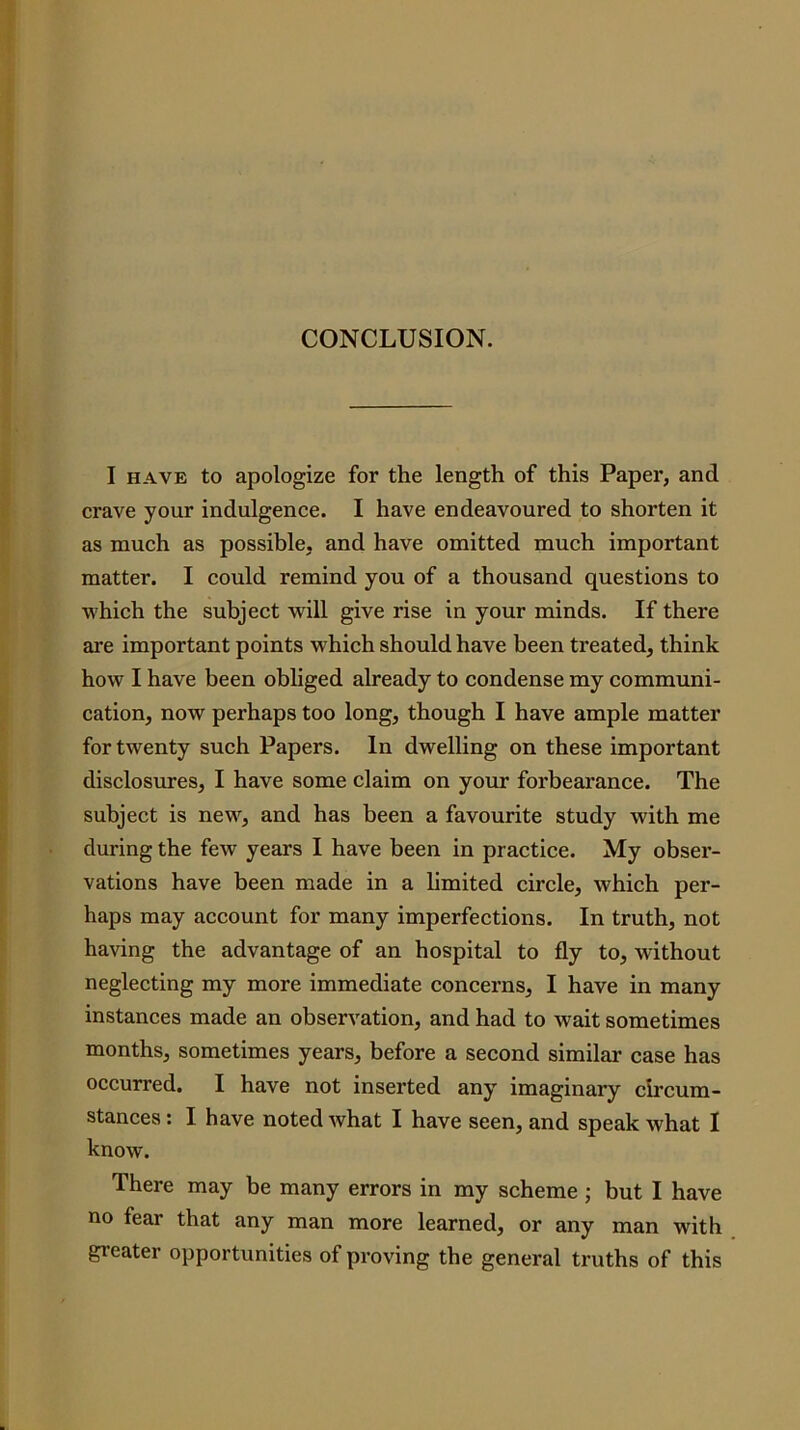 CONCLUSION. I HAVE to apologize for the length of this Paper, and crave your indulgence. I have endeavoured to shorten it as much as possible, and have omitted much important matter. I could remind you of a thousand questions to which the subject will give rise in your minds. If there are important points which should have been treated, think how I have been obliged already to condense my communi- cation, now perhaps too long, though I have ample matter for twenty such Papers. In dwelling on these important disclosures, I have some claim on your forbearance. The subject is new, and has been a favourite study with me during the few years I have been in practice. My obser- vations have been made in a hmited circle, which per- haps may account for many imperfections. In truth, not having the advantage of an hospital to fly to, without neglecting my more immediate concerns, I have in many instances made an observation, and had to wait sometimes months, sometimes years, before a second similar case has occurred. I have not inserted any imaginary circum- stances : I have noted what I have seen, and speak what I know. There may be many errors in my scheme ; but I have no fear that any man more learned, or any man with greater opportunities of proving the general truths of this