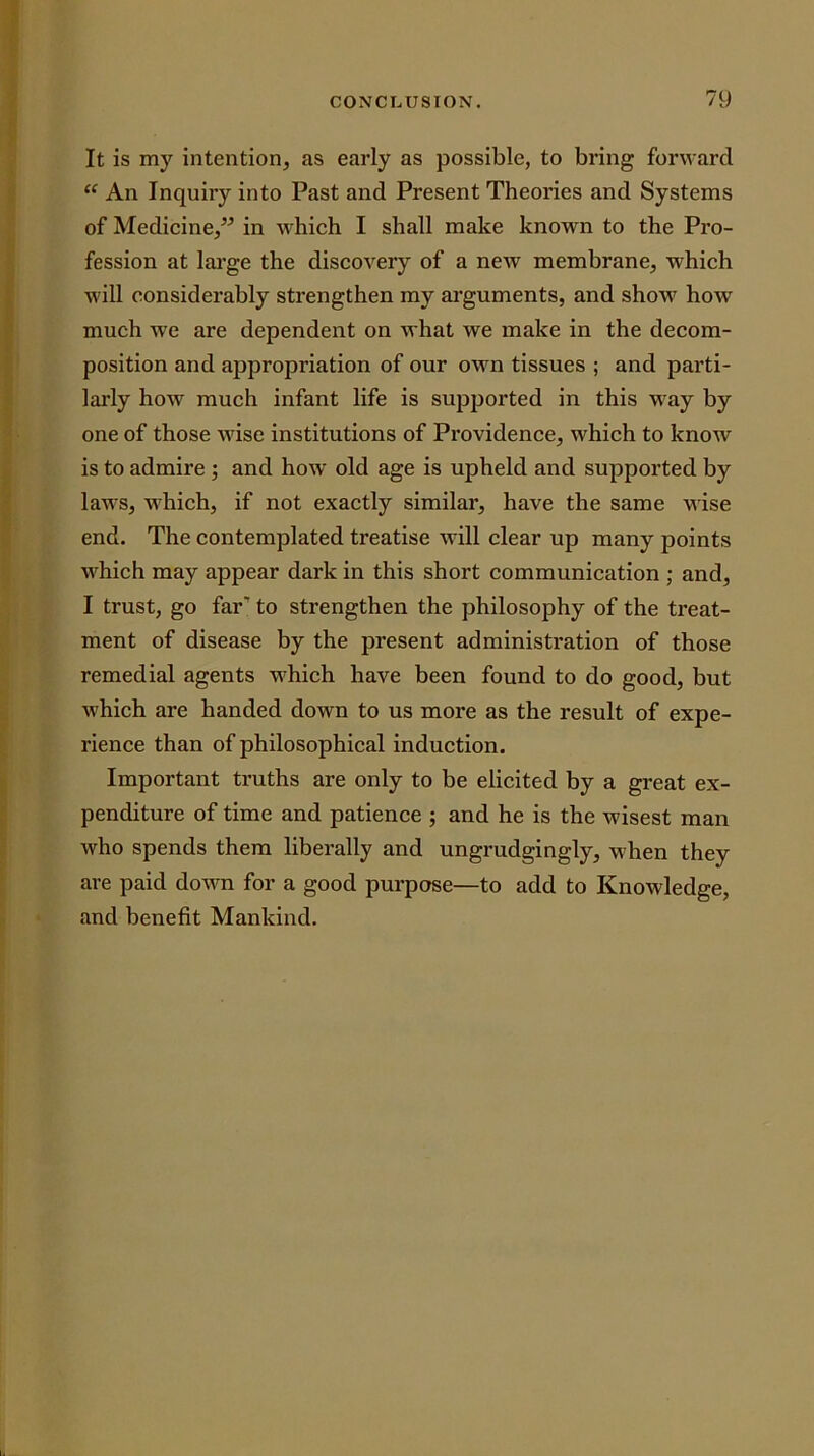 It is my intention, as early as possible, to bring forward An Inquiry into Past and Present Theories and Systems of Medicine,” in which I shall make known to the Pro- fession at lai’ge the discovery of a new membrane, which will considerably strengthen my arguments, and show how much we are dependent on what we make in the decom- position and appropriation of our own tissues ; and parti- larly how much infant life is supported in this way by one of those wise institutions of Providence, which to know is to admire ; and how old age is upheld and supported by laws, which, if not exactly similar, have the same wise end. The contemplated treatise will clear up many points which may appear dark in this short communication ; and, I trust, go far’ to strengthen the philosophy of the treat- ment of disease by the present administration of those remedial agents which have been found to do good, but which are handed down to us more as the result of expe- rience than of philosophical induction. Important truths are only to be elicited by a great ex- penditure of time and patience ; and he is the wisest man who spends them liberally and ungrudgingly, when they are paid down for a good purpose—to add to Knowledge, and benefit Mankind.