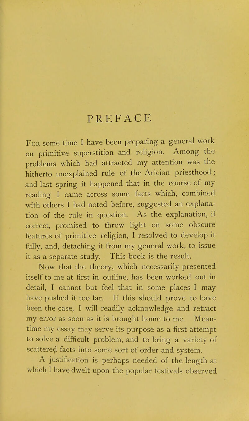 PREFACE For some time I have been preparing a general work on primitive superstition and religion. Among the problems which had attracted my attention was the hitherto unexplained rule of the Arician priesthood; and last spring it happened that in the course of my reading I came across some facts which, combined with others I had noted before, suggested an explana- tion of the rule in question. As the explanation, if correct, promised to throw light on some obscure features of primitive religion, I resolved to develop it fully, and, detaching it from my general work, to issue it as a separate study. This book is the result. Now that the theory, which necessarily presented itself to me at first in outline, has been worked out in detail, I cannot but feel that in some places I may have pushed it too far. If this should prove to have been the case, I will readily acknowledge and retract my error as soon as it is brought home to me. Mean- time my essay may serve its purpose as a first attempt to solve a difficult problem, and to bring a variety of scattered facts into some sort of order and system. A justification is perhaps needed of the length at