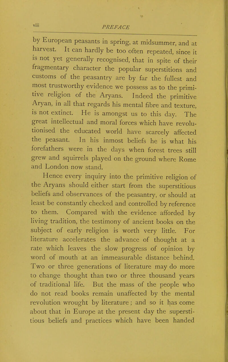 by European peasants in spring, at midsummer, and at harvest. It can hardly be too often repeated, since it is not yet generally recognised, that in spite of their fragmentary character the popular superstitions and customs of the peasantry are by far the fullest and most trustworthy evidence we possess as to the primi- tive religion of the Aryans. Indeed the primitive Aryan, in all that regards his mental fibre and texture, is not extinct. He is amongst us to this day. The great intellectual and moral forces which have revolu- tionised the educated world have scarcely affected the peasant. In his inmost beliefs he is what his forefathers were in the days when forest trees still grew and squirrels played on the ground where Rome and London now stand. Hence every inquiry into the primitive religion of the Aryans should either start from the superstitious beliefs and observances of the peasantry, or should at least be constantly checked and controlled by reference to them. Compared with the evidence afforded by living tradition, the testimony of ancient books on the subject of early religion is worth very little. For literature accelerates the advance of thought at a rate which leaves the slow progress of opinion by word of mouth at an immeasurable distance behind. Two or three generations of literature may do more to change thought than two or three thousand years of traditional life. But the mass of the people who do not read books remain unaffected by the mental revolution wrought by literature ; and so it has come about that in Europe at the present day the supersti- tious beliefs and practices which have been handed