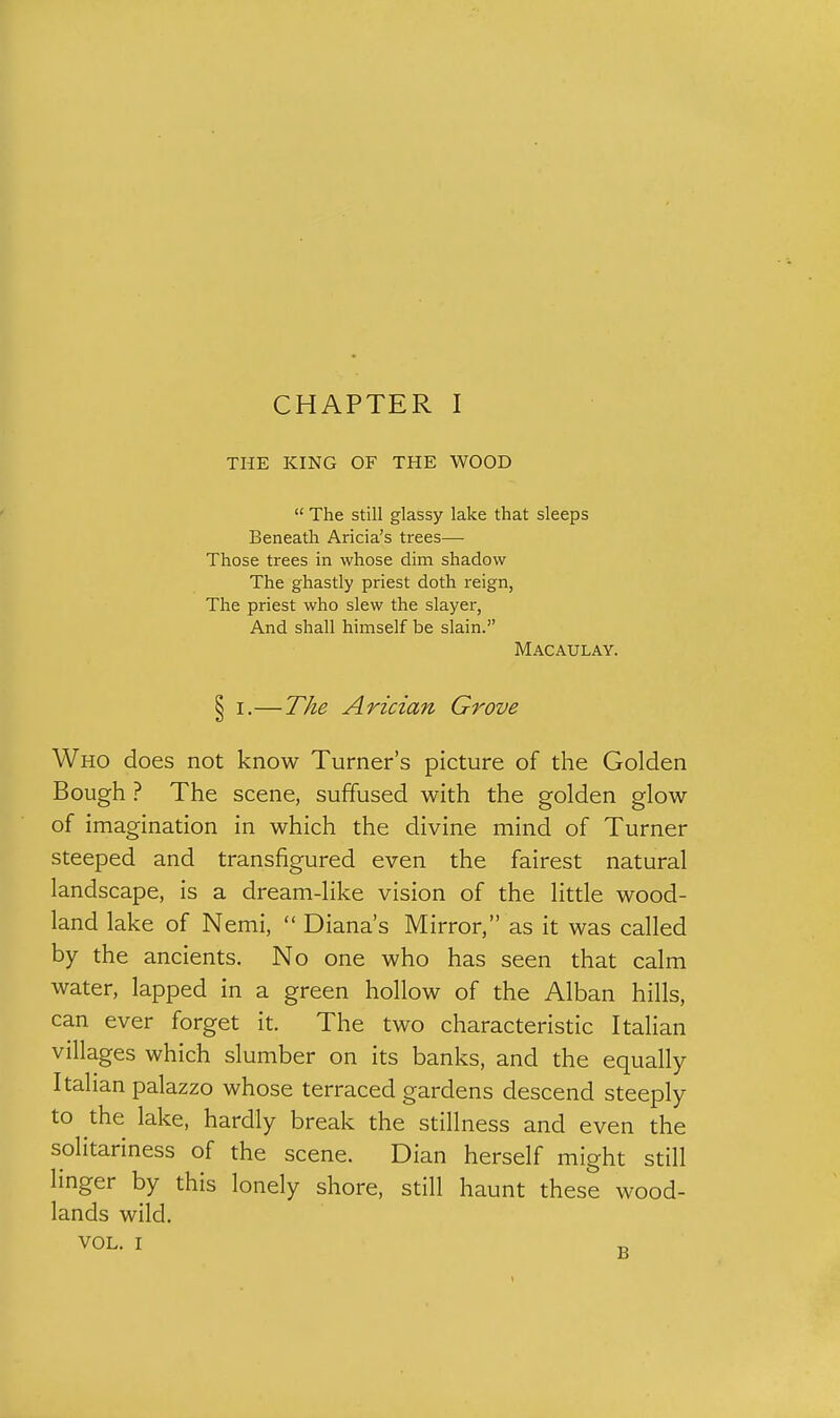 THE KING OF THE WOOD  The still glassy lake that sleeps Beneath Aricia's trees— Those trees in whose dim shadow The ghastly priest doth reign, The priest who slew the slayer, And shall himself be slain. Macaulay. § I.—The Arician Grove Who does not know Turner's picture of the Golden Bough ? The scene, suffused with the golden glow of imagination in which the divine mind of Turner steeped and transfigured even the fairest natural landscape, is a dream-like vision of the little wood- land lake of Nemi,  Diana's Mirror, as it was called by the ancients. No one who has seen that calm water, lapped in a green hollow of the Alban hills, can ever forget it. The two characteristic Italian villages which slumber on its banks, and the equally Italian palazzo whose terraced gardens descend steeply to the lake, hardly break the stillness and even the solitariness of the scene. Dian herself might still linger by this lonely shore, still haunt these wood- lands wild. VOL. I