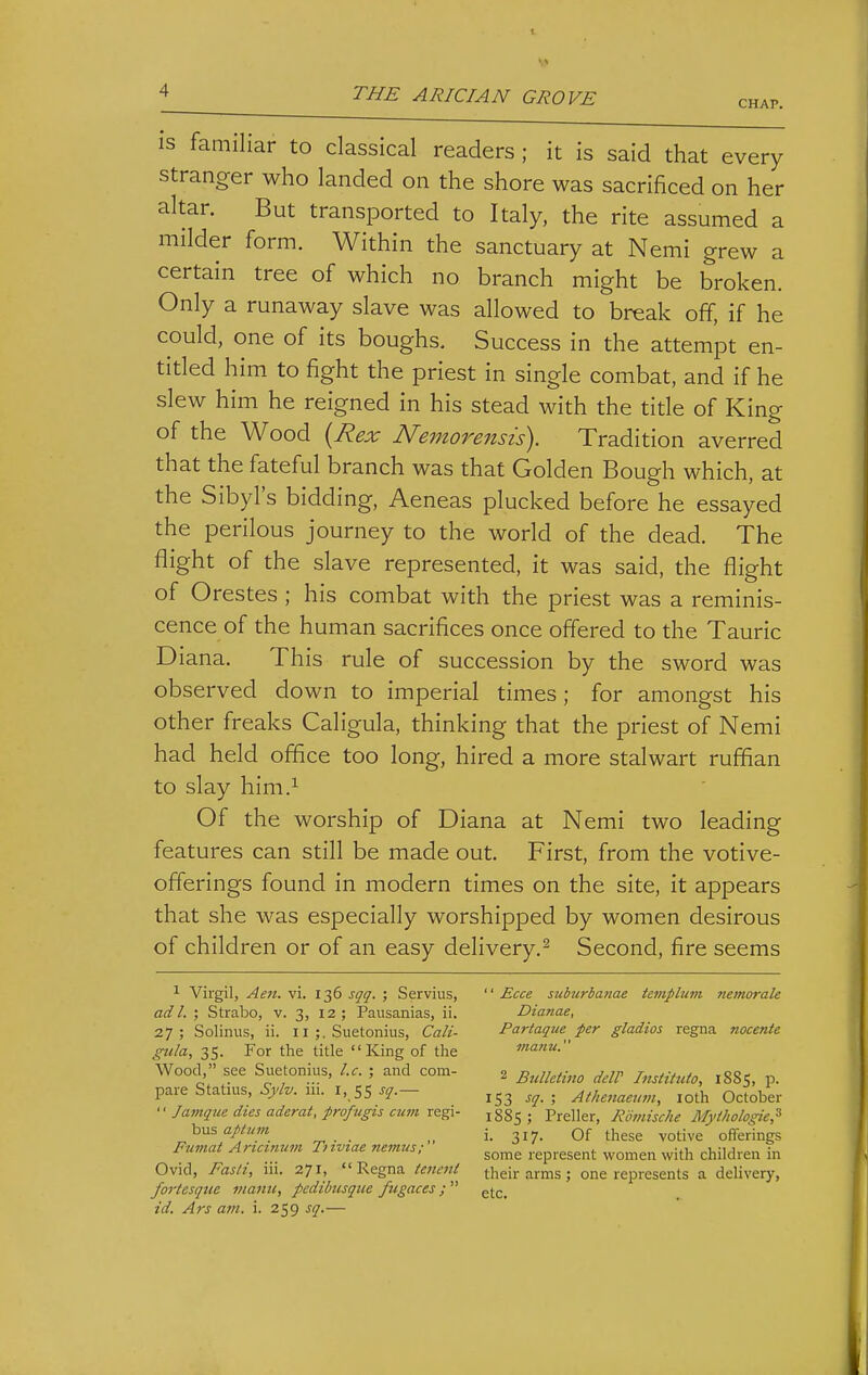 CHAP. IS familiar to classical readers ; it is said that every stranger who landed on the shore was sacrificed on her altar. But transported to Italy, the rite assumed a milder form. Within the sanctuary at Nemi grew a certain tree of which no branch might be broken. Only a runaway slave was allowed to break off, if he could, one of its boughs. Success in the attempt en- titled him to fight the priest in single combat, and if he slew him he reigned in his stead with the title of King of the Wood {Rex Nemorensis). Tradition averred that the fateful branch was that Golden Bough which, at the Sibyl's bidding, Aeneas plucked before he essayed the perilous journey to the world of the dead. The flight of the slave represented, it was said, the flight of Orestes ; his combat with the priest was a reminis- cence of the human sacrifices once offered to the Tauric Diana. This rule of succession by the sword was observed down to imperial times; for amongst his other freaks Caligula, thinking that the priest of Nemi had held office too long, hired a more stalwart ruffian to slay him.^ Of the worship of Diana at Nemi two leading features can still be made out. First, from the votive- offerings found in modern times on the site, it appears that she was especially worshipped by women desirous of children or of an easy delivery.^ Second, fire seems 1 Virgil, Aen. vi. 136 sqq. ; Servius,  £cce suburbanae templum nemorale ad I. ; Strabo, v. 3, 12; Pausanias, ii. Dianae, 27; Solinus, ii. 11 ;. Suetonius, Cali- Partaque per gladios regna nocente gtda, 35. For the title King of the manu. Wood, see Suetonius, I.e. ; and com- 2 Bu/Mmo delP InstittUo, 1885, p. pare Statius, Sylv. m. i, 55 ^q-- 153 sq. ; Athenaeum, loth October '• Javiqne dies ademt, profngis cum ret^x- jgsj ; Preller, Roinische Mytholo^e,^ hus aptnm i. 317. Of these votive offerings Fnviat Artcimwi Ti rviae nemus; ^^^^ represent women with children in Ovid, Fash, m. 271, Regna ieiicni their arms ; one represents a delivery, fortesque manu, pedibusque fugaces ;  ^^^^