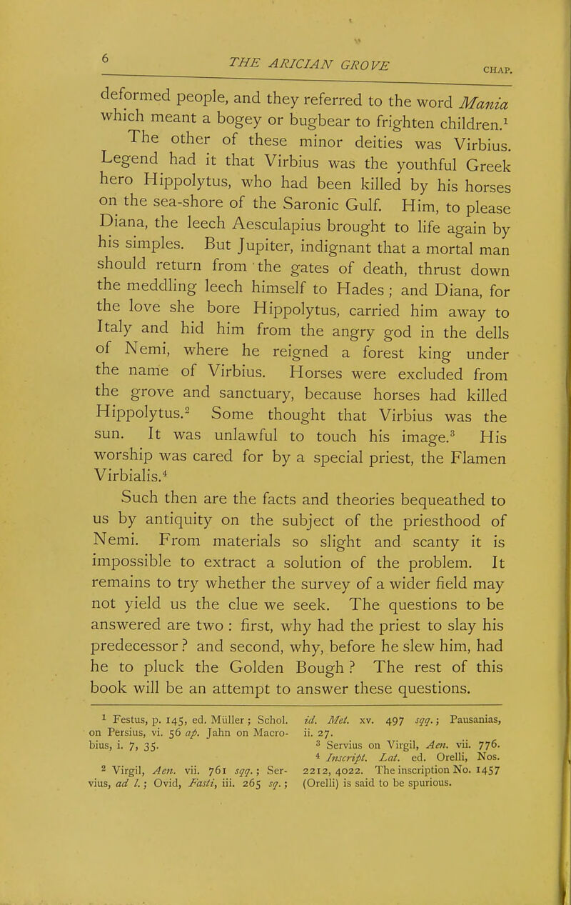 CHAP. deformed people, and they referred to the word Mania which meant a bogey or bugbear to frighten children/ The other of these minor deities was Virbius. Legend had it that Virbius was the youthful Greek hero Hippolytus, who had been killed by his horses on the sea-shore of the Saronic Gulf. Him, to please Diana, the leech Aesculapius brought to life again by his simples. But Jupiter, indignant that a mortal man should return from ■ the gates of death, thrust down the meddling leech himself to Hades ; and Diana, for the love she bore Hippolytus, carried him away to Italy and hid him from the angry god in the dells of Nemi, where he reigned a forest king under the name of Virbius. Horses were excluded from the grove and sanctuary, because horses had killed Hippolytus.2 Some thought that Virbius was the sun. It was unlawful to touch his image.^ His worship was cared for by a special priest, the Flamen Virbialis.* Such then are the facts and theories bequeathed to us by antiquity on the subject of the priesthood of N emi. From materials so slight and scanty it is impossible to extract a solution of the problem. It remains to try whether the survey of a wider field may not yield us the clue we seek. The questions to be answered are two : first, why had the priest to slay his predecessor ? and second, why, before he slew him, had he to pluck the Golden Bough ? The rest of this book will be an attempt to answer these questions. 1 Festus, p. 145, ed. Miiller; Schol. id. Mei. xv. 497 sqq.; Pausanias, on Persius, vi. 56 ap. Jahn on Macro- ii. 27. bius, i. 7, 35. 3 Servius on Virgil, Am. vii. 776. 4 Inscript. Lat. ed. Orelli, Nos. 2 Virgil, Aen. vii. 761 sqq.; Ser- 2212,4022. The inscription No. 1457 vius, ad I.; Ovid, Fasti, iii. 265 sq.; (Orelli) is said to be spurious.