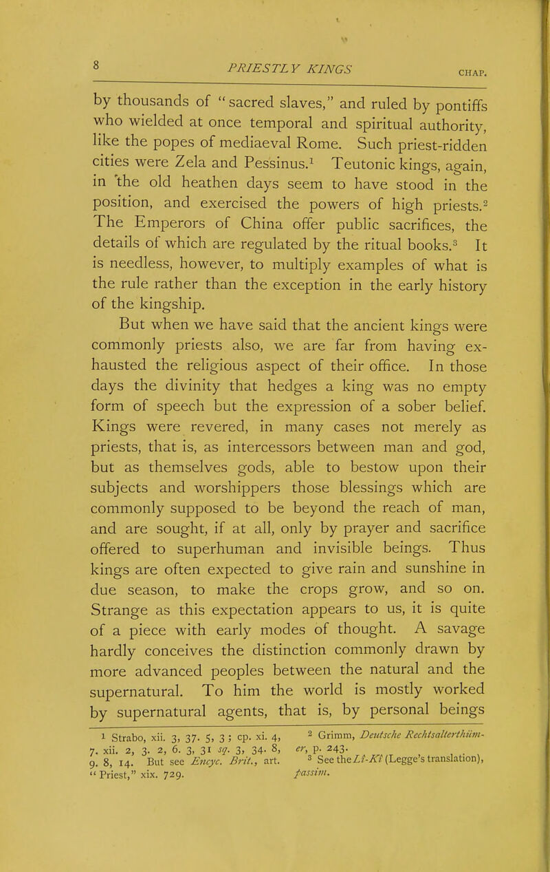 CHAP. by thousands of sacred slaves, and ruled by pontiffs who wielded at once temporal and spiritual authority, like the popes of mediaeval Rome. Such priest-ridden cities were Zela and Pessinus.^ Teutonic kings, again, in 'the old heathen days seem to have stood in the position, and exercised the powers of high priests.^ The Emperors of China offer public sacrifices, the details of which are regulated by the ritual books.^ It is needless, however, to multiply examples of what is the rule rather than the exception in the early history of the kingship. But when we have said that the ancient kings were commonly priests also, we are far from having ex- hausted the religious aspect of their office. In those days the divinity that hedges a king was no empty form of speech but the expression of a sober belief. Kings were revered, in many cases not merely as priests, that is, as intercessors between man and god, but as themselves gods, able to bestow upon their subjects and worshippers those blessings which are commonly supposed to be beyond the reach of man, and are sought, if at all, only by prayer and sacrifice offered to superhuman and invisible beings. Thus kings are often expected to give rain and sunshine in due season, to make the crops grow, and so on. Strange as this expectation appears to us, it is quite of a piece with early modes of thought. A savage hardly conceives the distinction commonly drawn by more advanced peoples between the natural and the supernatural. To him the world is mostly worked by supernatural agents, that is, by personal beings 1 Strabo, xii. 3, 37. S, 3 ; cp. xi. 4, ^ Grimm, Deutsche Rechtsalterthiivi- 7. xii. 2, 3. 2, 6. 3, 31 sq. 3, 34. 8, er, p. 243. 9. 8, 14. But see Encyc. Brit., art. ^ See theZ/-/£7(Legge's translation),  Priest, xix. 729. fassitn.