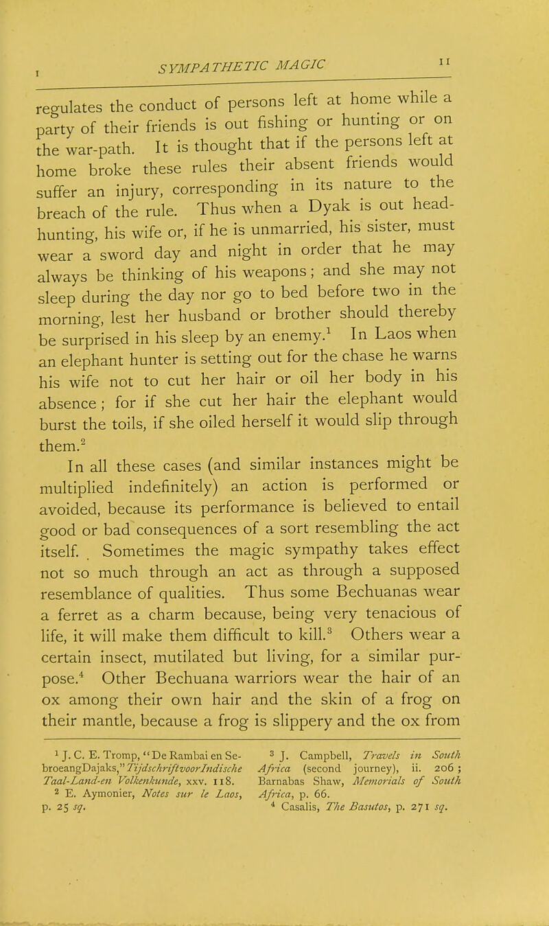 regulates the conduct of persons left at home while a party of their friends is out fishing or hunting or on the war-path. It is thought that if the persons left at home broke these rules their absent friends would suffer an injury, corresponding in its nature to the breach of the rule. Thus when a Dyak is out head- hunting, his wife or, if he is unmarried, his sister, must wear a sword day and night in order that he may always be thinking of his weapons; and she may not sleep during the day nor go to bed before two in the morning, lest her husband or brother should thereby be surprised in his sleep by an enemy.' In Laos when an elephant hunter is setting out for the chase he warns his wife not to cut her hair or oil her body in his absence ; for if she cut her hair the elephant would burst the toils, if she oiled herself it would slip through them.^ In all these cases (and similar instances might be multiplied indefinitely) an action is performed or avoided, because its performance is believed to entail good or bad consequences of a sort resembling the act itself Sometimes the magic sympathy takes effect not so much through an act as through a supposed resemblance of qualities. Thus some Bechuanas wear a ferret as a charm because, being very tenacious of life, it will make them difficult to kill.^ Others wear a certain insect, mutilated but living, for a similar pur- pose.* Other Bechuana warriors wear the hair of an ox among their own hair and the skin of a frog on their mantle, because a frog is slippery and the ox from 1 J.C. E.Tromp, DeRambaienSe- 3 j. Campbell, Travels in South hxoez.rig'D&]aksTijdschriftvoo)Tndische Afiica (second journey), ii. 206 ; Taal-Land-en Volkenkuiide, xxv. 118. Barnabas Shaw, Memorials of South 2 E. Aymonier, Notes sur le Laos, Africa, p. 66. p. 25 sq. * Casalis, The Basiitos, p. 271 sq.