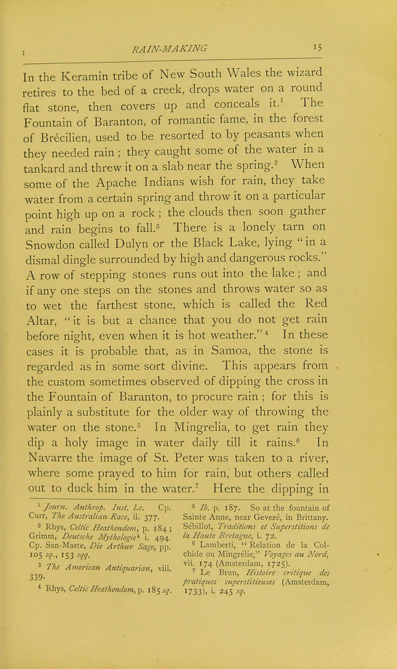 In the Keramin tribe of New South Wales the wizard retires to the bed of a creek, drops water on a round flat stone, then covers up and conceals it.^ The Fountain of Baranton, of romantic fame, in the forest of Br^cilien, used to be resorted to by peasants when they needed rain; they caught some of the water in a tankard and threw it on a slab near the spring.^ When some of the Apache Indians wish for rain, they take water from a certain spring and throw it on a particular point high up on a rock ; the clouds then soon gather and rain begins to fall.^^ There is a lonely tarn on Snowdon called Dulyn or the Black Lake, lying  in a dismal dingle surrounded by high and dangerous rocks. A row of stepping stones runs out into the lake ; and if any one steps on the stones and throws water so as to wet the farthest stone, which is called the Red Altar, it is but a chance that you do not get rain before night, even when it is hot weather.* In these cases it is probable that, as in Samoa, the stone is regarded as in some sort divine. This appears from the custom sometimes observed of dipping the cross in the Fountain of Baranton, to procure rain ; for this is plainly a substitute for the older way of throwing the water on the stone.^ In Mingrelia, to get rain they dip a holy image in water daily till it rains. In Navarre the image of St. Peter was taken to a river, where some prayed to him for rain, but others called out to duck him in the water.Here the dipping in ' Joitrn. Anthrop. Inst. I.e. Cp. Curr, The Australian Race, ii. 377. 2 Rhys, Celtic Heathendom, p. 184; Grimm, Deutsche Mythologie^ i. 494. Cp. San-Marte, Die Arthur Sage, pp. 105 sq., 153 sqq. 3 The American Antiquarian, viii. 339. * Rhys, Celtic Heathendom,^. \%lsq. ^ lb. p. 187. So at the fountain of Sainte Anne, near Geveze, in Brittany. Sebillot, Traditions et Superstitions de la Haute Bretagne, i. 72.  Lamberti,  Relation de la Col- chide ou Mingrelie, Voyages au Nord, vii. 174 (Amsterdam, 1725). ^ Le Brun, Histou-e critiqtie des pratiques snperstitieiises (Am.sterdam, 1733)1 i- 24s sq.