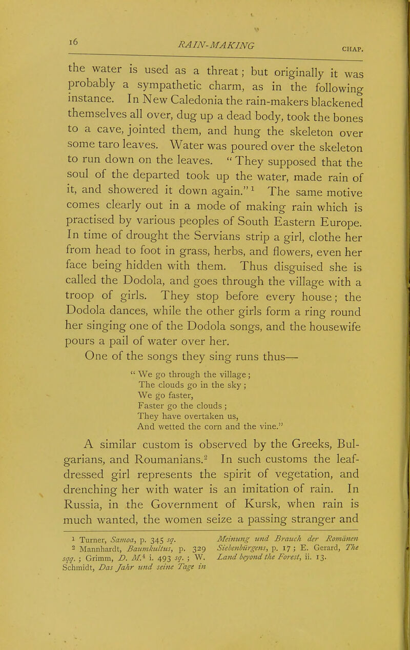 CHAP. the water is used as a threat; but originally it was probably a sympathetic charm, as in the following instance. In New Caledonia the rain-makers blackened themselves all over, dug up a dead body, took the bones to a cave, jointed them, and hung the skeleton over some taro leaves. Water was poured over the skeleton to run down on the leaves.  They supposed that the soul of the departed took up the water, made rain of it, and showered it down again. ^ The same motive comes clearly out in a mode of making rain which is practised by various peoples of South Eastern Europe. In time of drought the Servians strip a girl, clothe her from head to foot in grass, herbs, and flowers, even her face being hidden with them. Thus disguised she is called the Dodola, and goes through the village with a troop of girls. They stop before every house; the Dodola dances, while the other girls form a ring round her singing one of the Dodola songs, and the housewife pours a pail of water over her. One of the songs they sing runs thus—  We go through the village; The clouds go in the sky; We go faster, Faster go the clouds ; They have overtaken us, And wetted the corn and the vine. A similar custom is observed by the Greeks, Bul- garians, and Roumanians.^ In such customs the leaf- dressed girl represents the spirit of vegetation, and drenching her with water is an imitation of rain. In Russia, in the Government of Kursk, when rain is much wanted, the women seize a passing stranger and 1 Turner, Samoa, p. 345 sq. Meimmg nnd Branch der Romdnen 2 Mannhardt, Bauvikultus, p. 329 Siebenhiirgens, p. 17; E. Gerard, The sqq. ; Grimm, D. MA i. 493 sq. ; W. Land beyond the Forest, ii. 13. Schmidt, Das Jahr nnd seine Tage in