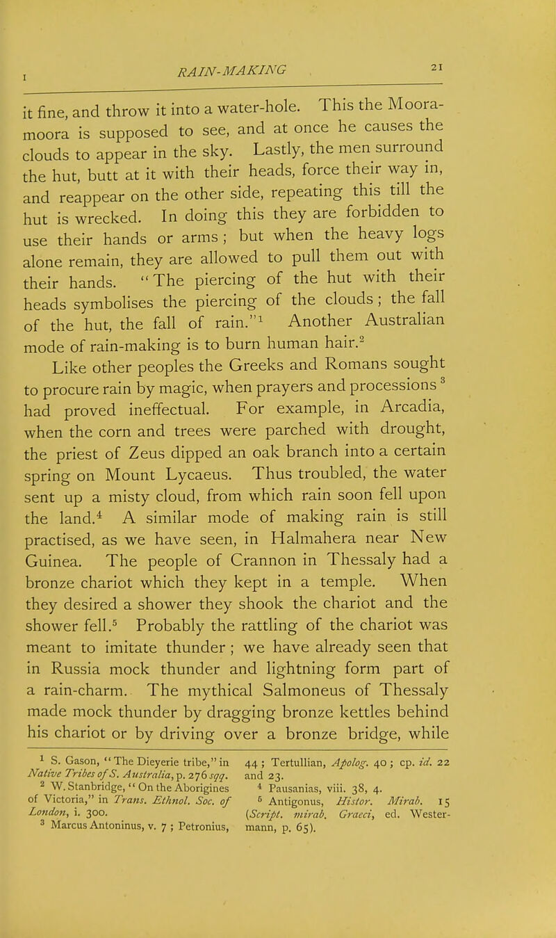 it fine, and throw it into a water-hole. This the Moora- moora is supposed to see, and at once he causes the clouds to appear in the sky. Lastly, the men surround the hut, butt at it with their heads, force their way in, and reappear on the other side, repeating this till the hut is wrecked. In doing this they are forbidden to use their hands or arms ; but when the heavy logs alone remain, they are allowed to pull them out with their hands. The piercing of the hut with their heads symbolises the piercing of the clouds; the fall of the hut, the fall of rain.^ Another Australian mode of rain-making is to burn human hair.^ Like other peoples the Greeks and Romans sought to procure rain by magic, when prayers and processions ^ had proved ineffectual. For example, in Arcadia, when the corn and trees were parched with drought, the priest of Zeus dipped an oak branch into a certain spring on Mount Lycaeus. Thus troubled, the water sent up a misty cloud, from which rain soon fell upon the land.* A similar mode of making rain is still practised, as we have seen, in Halmahera near New Guinea. The people of Crannon in Thessaly had a bronze chariot which they kept in a temple. When they desired a shower they shook the chariot and the shower fell.^ Probably the rattling of the chariot was meant to imitate thunder; we have already seen that in Russia mock thunder and lightning form part of a rain-charm. The mythical Salmoneus of Thessaly made mock thunder by dragging bronze kettles behind his chariot or by driving over a bronze bridge, while 1 S. Gason, TheDieyerie tribe, in 44 ; Tertullian, Apolog. 40; cp. id. 22 Native Tribes of S. Australia, p. 276 sqq. and 23. 2 W. Stanbridge,  On the Aborigines * Pausanias, viii. 38, 4. of Victoria, in Trans. Ethnol. Soc. of <> Antigonus, Nistor. Mirab. 15 London, i. 300. {Script, mirab. Graeci, ed. Wester- 3 Marcus Antoninus, v. 7 ; Petronius, mann, p. 65).
