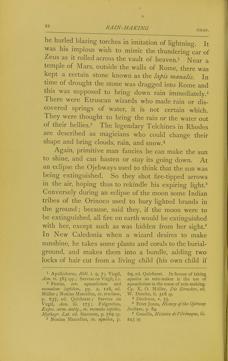 CHAP. he hurled blazing torches in imitation of lightning. It was his impious wish to mimic the thundering car of Zeus as it rolled across the vault of heaven.^ Near a temple of Mars, outside the walls of Rome, there was kept a certain stone known as the lapis nianalis. In time of drought the stone was dragged into Rome and this was supposed to bring down rain immediately.^ There were Etruscan wizards who made rain or dis- covered springs of water, it is not certain which. They were thought to bring the rain or the water out of their bellies.^ The legendary Telchines in Rhodes are described as magicians who could change their shape and bring clouds, rain, and snow.* Again, primitive man fancies he can make the sun to shine, and can hasten or stay its going down. At an eclipse the Ojebways used to think that the sun was being extinguished. So they shot fire-tipped arrows in the air, hoping thus to rekindle his expiring light.^ Conversely during an eclipse of the moon some Indian tribes of the Orinoco used to bury lighted brands in the ground ; because, said they, if the moon were to be extinguished, all fire on earth would be extinguished with her, except such as was hidden from her sight,^ In N ew Caledonia when a wizard desires to make sunshine, he takes some plants and corals to the burial- ground, and makes them into a bundle, adding two locks of hair cut from a living child (his own child if ^ Apollodorus, Bibl. i. 9, 7; Virgil, Aen. vi. ^%<,sqq.; Servius on Virgil,/.c. 2 Festus, svv. aquaeliciuvi and 7nanalem lapidem, pp. 2, 128, ed. Miiller ; Nonius Marcellus, sv. trulluin, p. 637, ed. Quicherat; Servius on Virgil, Aen. iii. 175; Fulgentius, Expos, serin, antiq., sv. inanales lapides, Mythogr. Lat. ed. Staveren, p. 769 sq. 3 Nonius Marcellus, sv. aquilex, p. 69, ed. Quicherat. In favour of taking aquilex as rain-maker is the use of aqttaelicium in the sense of rain-making. Cp. K. O. Miiller, Die Etntsker, ed. W. Deecke, ii. 318 sq. * Diodorus, v. 55. ' 'P&tex']ont%, History of the Ojelmiay Indians, p. 84.  Gumilla, Histoire de FOrhioqtie, iii. 243 sq.