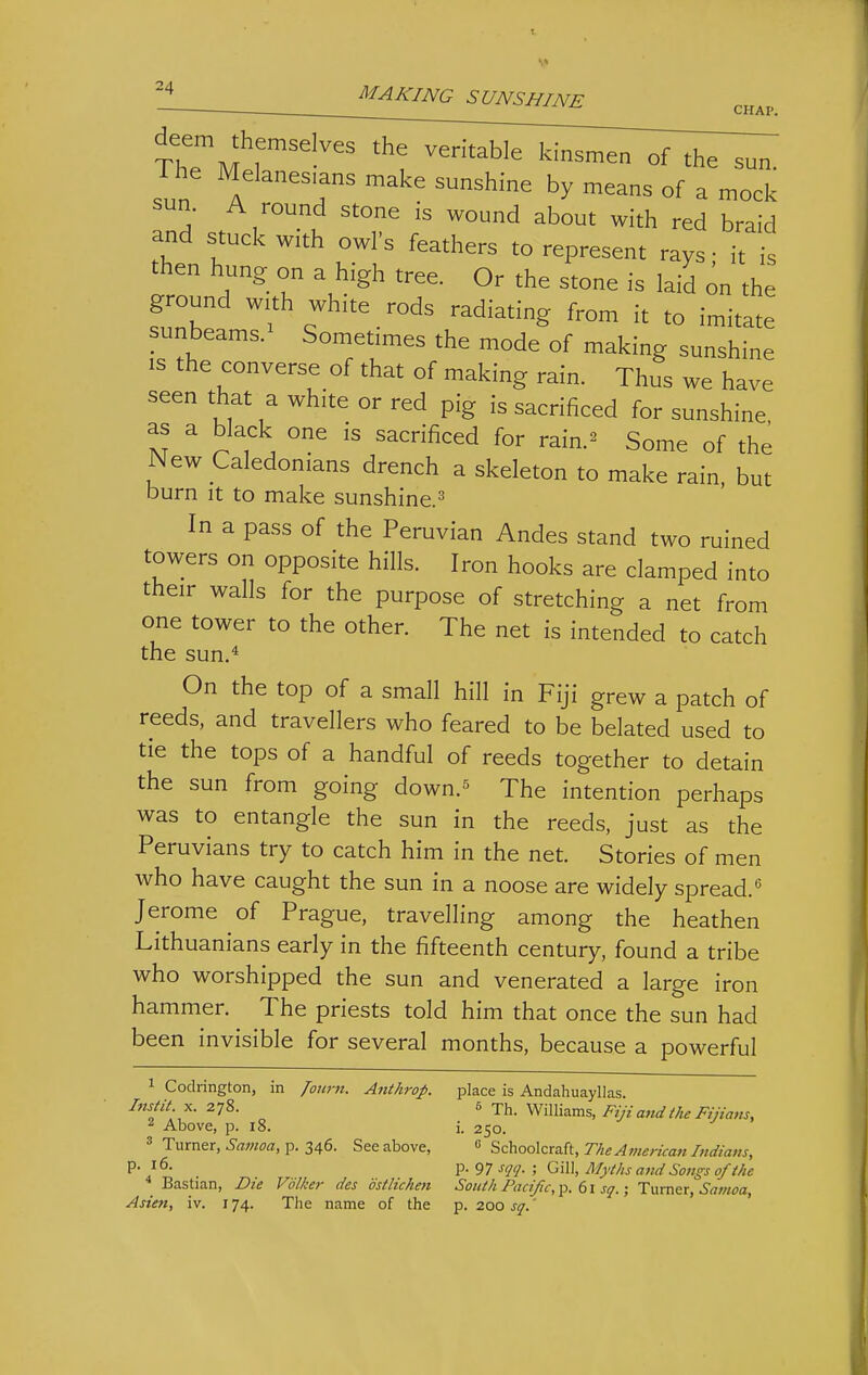 ^ MAKING SUNSHINE ■ CHAP. The J r '^^^^^ °f the sun. The Melanesians make sunshine by means of a mock .'n!5' .I'^'^'^t 'T ^'^^^^ ^^th red braid and stuck with owls feathers to represent rays • it is then hung on a high tree. Or the stone is laid on the ground with white rods radiating from it to imitate sunbeams.^ Sometimes the mode of making sunshine IS the converse of that of making rain. Thus we have seen that a white or red pig is sacrificed for sunshine as a black one is sacrificed for rain.^ Some of the New Caledonians drench a skeleton to make rain, but burn It to make sunshine.=^ In a pass of the Peruvian Andes stand two ruined towers on opposite hills. Iron hooks are clamped into their walls for the purpose of stretching a net from one tower to the other. The net is intended to catch the sun.* On the top of a small hill in Fiji grew a patch of reeds, and travellers who feared to be belated used to tie the tops of a handful of reeds together to detain the sun from going down.^ The intention perhaps was to entangle the sun in the reeds, just as the Peruvians try to catch him in the net. Stories of men who have caught the sun in a noose are widely spread.*' Jerome of Prague, travelling among the heathen Lithuanians early in the fifteenth century, found a tribe who worshipped the sun and venerated a large iron hammer. The priests told him that once the sun had been invisible for several months, because a powerful 1 Codrington, in /o«r«. Anthrop. place is Andahuayllas X. 278.  -^h.W.Vaz.ms, Fijia,idthe Fijia7is, ^ Above, p. 18. i. 250. 3 Turner, ^-flwwa, p. 346. See above,  ^':'nQo\zra.{i,The American Indians, P- V- 97 sqq- ; Gill, Myths and Sotigs of the Bastian, Die Volkei- des dstlichen South Pacific,^, sq.; Tvim^x, Samoa, Asien, iv. 174. The Titiine of the p. 200 sq,'