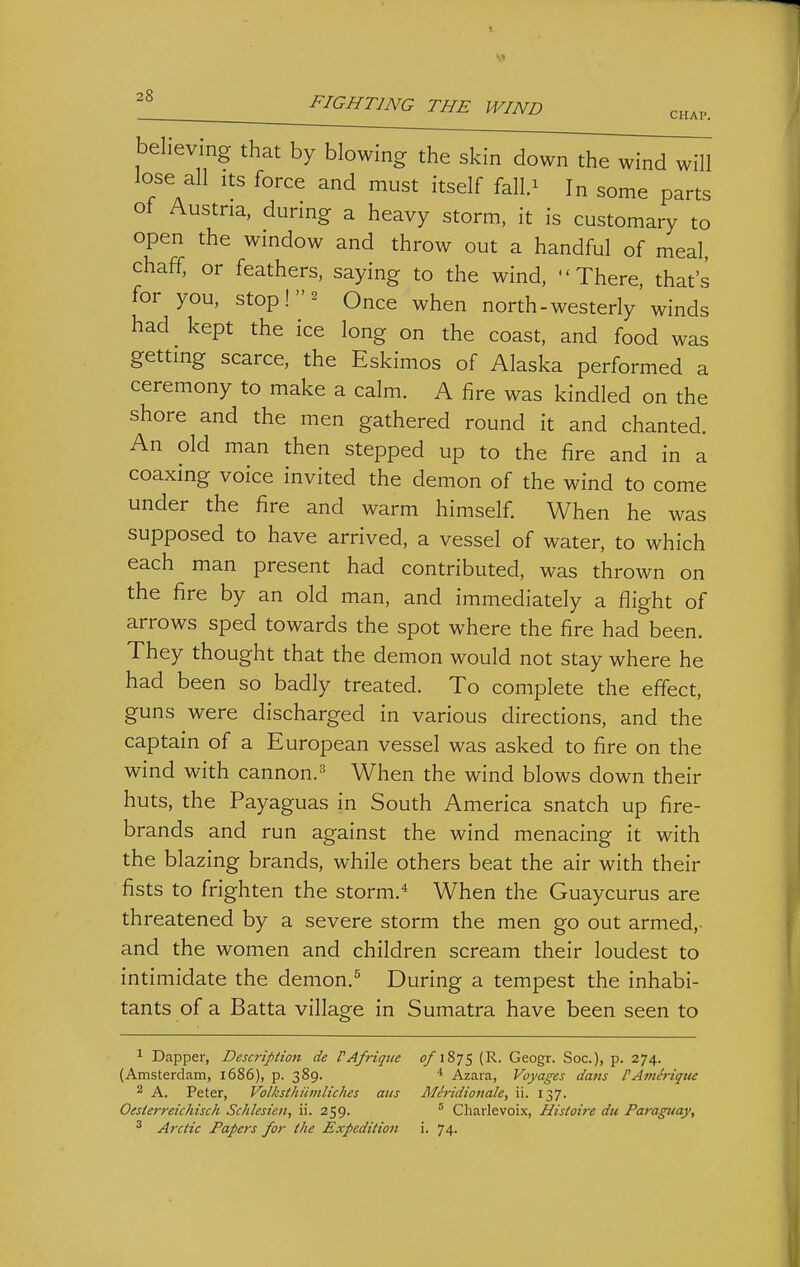 FIGHTING THE WIND chap. believing that by blowing the skin down the wind will lose all Its force and must itself falU In some parts of Austria, during a heavy storm, it is customary to open the window and throw out a handful of meal, chaff, or feathers, saying to the wind, There, that's for you, stop! 2 Once when north-westerly winds had kept the ice long on the coast, and food was getting scarce, the Eskimos of Alaska performed a ceremony to make a calm. A fire was kindled on the shore and the men gathered round it and chanted. An old man then stepped up to the fire and in a coaxing voice invited the demon of the wind to come under the fire and warm himself. When he was supposed to have arrived, a vessel of water, to which each man present had contributed, was thrown on the fire by an old man, and immediately a flight of arrows sped towards the spot where the fire had been. They thought that the demon would not stay where he had been so badly treated. To complete the effect, guns were discharged in various directions, and the captain of a European vessel was asked to fire on the wind with cannon.^ When the wind blows down their huts, the Payaguas in South America snatch up fire- brands and run against the wind menacing it with the blazing brands, while others beat the air with their fists to frighten the storm.'' When the Guaycurus are threatened by a severe storm the men go out armed,- and the women and children scream their loudest to intimidate the demon.^ During a tempest the inhabi- tants of a Batta village in Sumatra have been seen to 1 Dapper, Description de VAfriqite o/i8'/5 (R. Geogr. Soc), p. 274. (Amsterdam, 1686), p. 389. ' Azara, Voyages dam PAmh-ique 2 A. Peter, Volksihiit?iliches aiis Meridiottale, ii. 137. Oesterreichisch Schlesien, ii. 259.  Cliarlevoix, Histoire du Paraguay, ^ Arctic Papers for the Expedition i. 74.