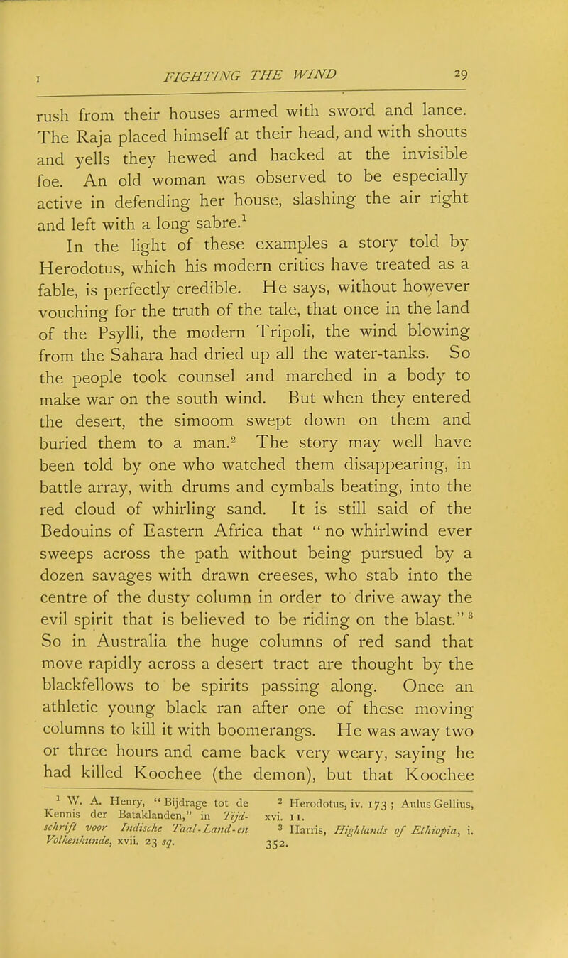 rush from their houses armed with sword and lance. The Raja placed himself at their head, and with shouts and yells they hewed and hacked at the invisible foe. An old woman was observed to be especially active in defending her house, slashing the air right and left with a long sabre.^ In the light of these examples a story told by Herodotus, which his modern critics have treated as a fable, is perfecdy credible. He says, without however vouching for the truth of the tale, that once in the land of the Psylli, the modern Tripoli, the wind blowing from the Sahara had dried up all the water-tanks. So the people took counsel and marched in a body to make war on the south wind. But when they entered the desert, the simoom swept down on them and buried them to a man.^ The story may well have been told by one who watched them disappearing, in battle array, with drums and cymbals beating, into the red cloud of whirling sand. It is still said of the Bedouins of Eastern Africa that  no whirlwind ever sweeps across the path without being pursued by a dozen savages with drawn creeses, who stab into the centre of the dusty column in order to drive away the evil spirit that is believed to be riding on the blast. ^ So in Australia the huge columns of red sand that move rapidly across a desert tract are thought by the blackfellows to be spirits passing along. Once an athletic young black ran after one of these moving columns to kill it with boomerangs. He was away two or three hours and came back very weary, saying he had killed Koochee (the demon), but that Koochee 1 W. A. Henry,  Bijdrage tot de 2 pierodotus, iv. 173; Aulus Gellius, Kennis der Bataklanden, in Tijd- xvi. n. schrifl voor Indische Taal-Land-en » Harris, Highlands of Ethiopia, i. Volkenkimde, xvii. 23 sq. 352.