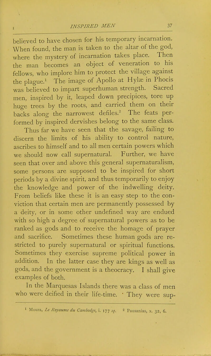 believed to have chosen for his temporary incarnation. When found, the man is taken to the altar of the god, where the mystery of incarnation takes place. Then the man becomes an object of veneration to his fellows, who implore him to protect the village against the plague.^ The image of Apollo at Hylze in Phocis was believed to impart superhuman strength. Sacred men, inspired by it, leaped down precipices, tore up huge trees by the roots, and carried them on their backs along the narrowest defiles.^ The feats per- formed by inspired dervishes belong to the same class. Thus far we have seen that the savage, failing to discern the limits of his ability to control nature, ascribes to himself and to all men certain powers which we should now call supernatural. Further, we have seen that over and above this general supernaturalism, some persons are supposed to be inspired for short periods by a divine spirit, and thus temporarily to enjoy the knowledge and power of the indwelling deity. From beliefs like these it is an easy step to the con- viction that certain men are permanently possessed by a deity, or in some other undefined way are endued with so high a degree of supernatural powers as to be ranked as gods and to receive the homage of prayer and sacrifice. Sometimes these human gods are re- stricted to purely supernatural or spiritual functions. Sometimes they exercise supreme political power in addition. In the latter case they are kings as well as gods, and the government is a theocracy. I shall give examples of both. In the Marquesas Islands there was a class of men who were deified in their life-time. ' They were sup- 1 Moura, Le Royaume du Cambodge, i. 177 sq. 2 Pausanias, x. 32, 6.