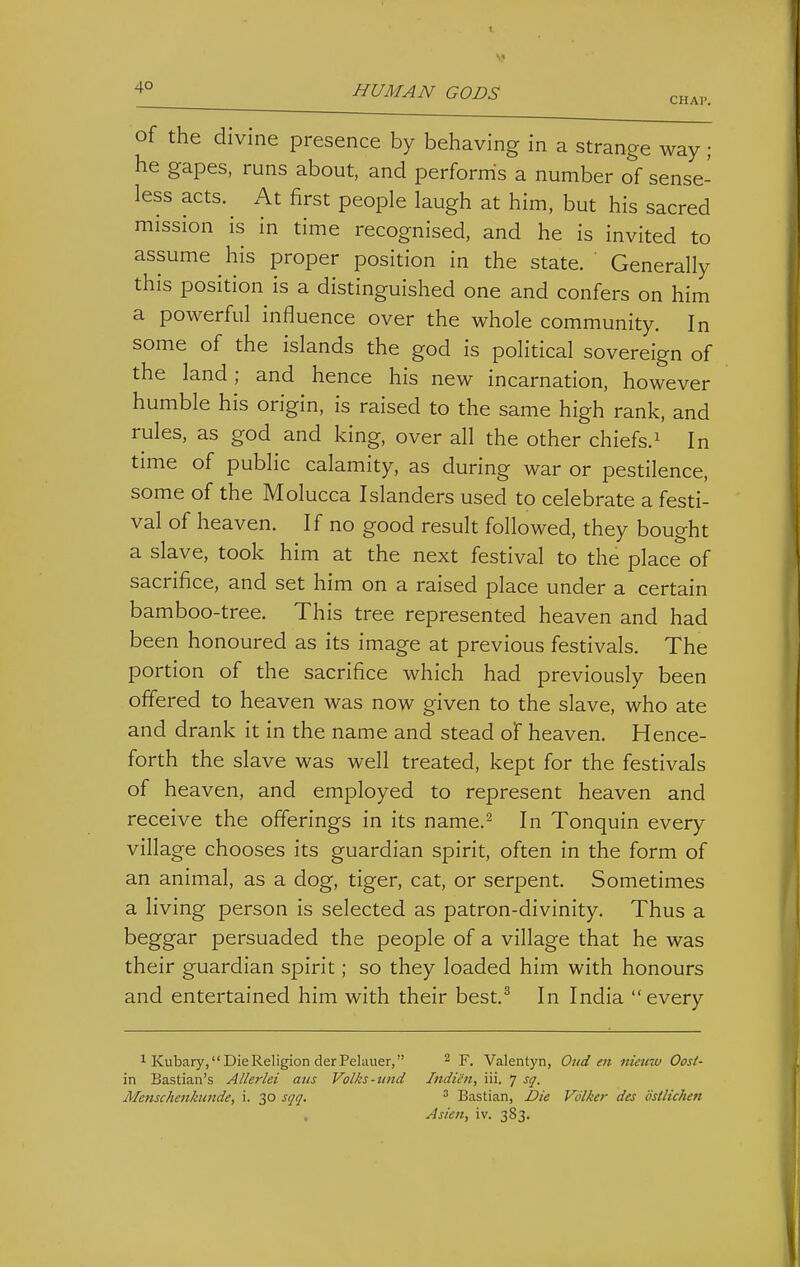 4° HUMAN GODS chap. of the divine presence by behaving in a strange way; he gapes, runs about, and performs a number of sense- less acts. At first people laugh at him, but his sacred mission is in time recognised, and he is invited to assume his proper position in the state. Generally this position is a distinguished one and confers on him a powerful influence over the whole community. In some of the islands the god is political sovereign of the land; and hence his new incarnation, however humble his origin, is raised to the same high rank, and rules, as god and king, over all the other chiefs.^ In time of public calamity, as during war or pestilence, some of the Molucca Islanders used to celebrate a festi- val of heaven. If no good result followed, they bought a slave, took him at the next festival to the place of sacrifice, and set him on a raised place under a certain bamboo-tree. This tree represented heaven and had been honoured as its image at previous festivals. The portion of the sacrifice which had previously been offered to heaven was now given to the slave, who ate and drank it in the name and stead of heaven. Hence- forth the slave was well treated, kept for the festivals of heaven, and employed to represent heaven and receive the offerings in its name.^ In Tonquin every village chooses its guardian spirit, often in the form of an animal, as a dog, tiger, cat, or serpent. Sometimes a living person is selected as patron-divinity. Thus a beggar persuaded the people of a village that he was their guardian spirit; so they loaded him with honours and entertained him with their best,^ In India every ^ Kubary, Die Religion derPeliiuer, ^ y. Valentyn, Oud en niemo Oost- in Bastian's AUerlei atts Volks-tind Indicn, iii. 7 sq. Menschenknnde, i. 30 sqq. ^ Bastian, Die Volker des dstlichen