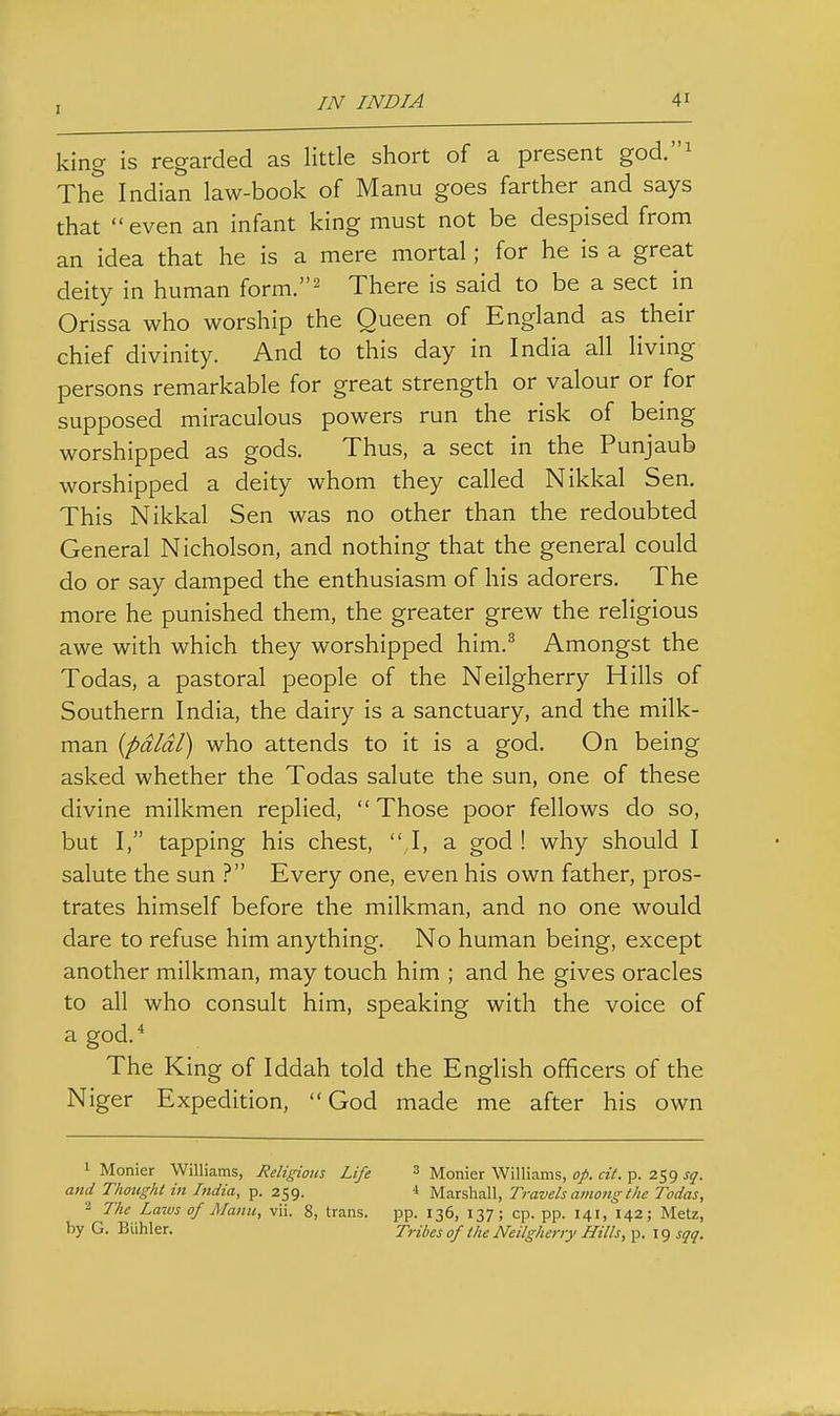 king is regarded as little short of a present god.^ The Indian law-book of Manu goes farther and says that even an infant king must not be despised from an idea that he is a mere mortal; for he is a great deity in human form.^ There is said to be a sect in Orissa who worship the Queen of England as their chief divinity. And to this day in India all living persons remarkable for great strength or valour or for supposed miraculous powers run the risk of being worshipped as gods. Thus, a sect in the Punjaub worshipped a deity whom they called Nikkal Sen. This Nikkal Sen was no other than the redoubted General Nicholson, and nothing that the general could do or say damped the enthusiasm of his adorers. The more he punished them, the greater grew the religious awe with which they worshipped him.^ Amongst the Todas, a pastoral people of the Neilgherry Hills of Southern India, the dairy is a sanctuary, and the milk- man {pdldl) who attends to it is a god. On being asked whether the Todas salute the sun, one of these divine milkmen replied, Those poor fellows do so, but I, tapping his chest,  I, a god! why should I salute the sun ? Every one, even his own father, pros- trates himself before the milkman, and no one would dare to refuse him anything. No human being, except another milkman, may touch him ; and he gives oracles to all who consult him, speaking with the voice of a god.* The King of Iddah told the English officers of the Niger Expedition,  God made me after his own 1 Monier Williams, Religious Life ^ Monier Williams, op. cit. p. 259 sq. and Thoughl in India, p. 259. 4 Marshall, Travels among the Todas, 2 The Latvs of Manic, vii. 8, trans. pp. 136, 137; cp. pp. 141, 142; Metz, by G. Biihler. Tribes of the Neilgherry Hills, p. 19 sqq.