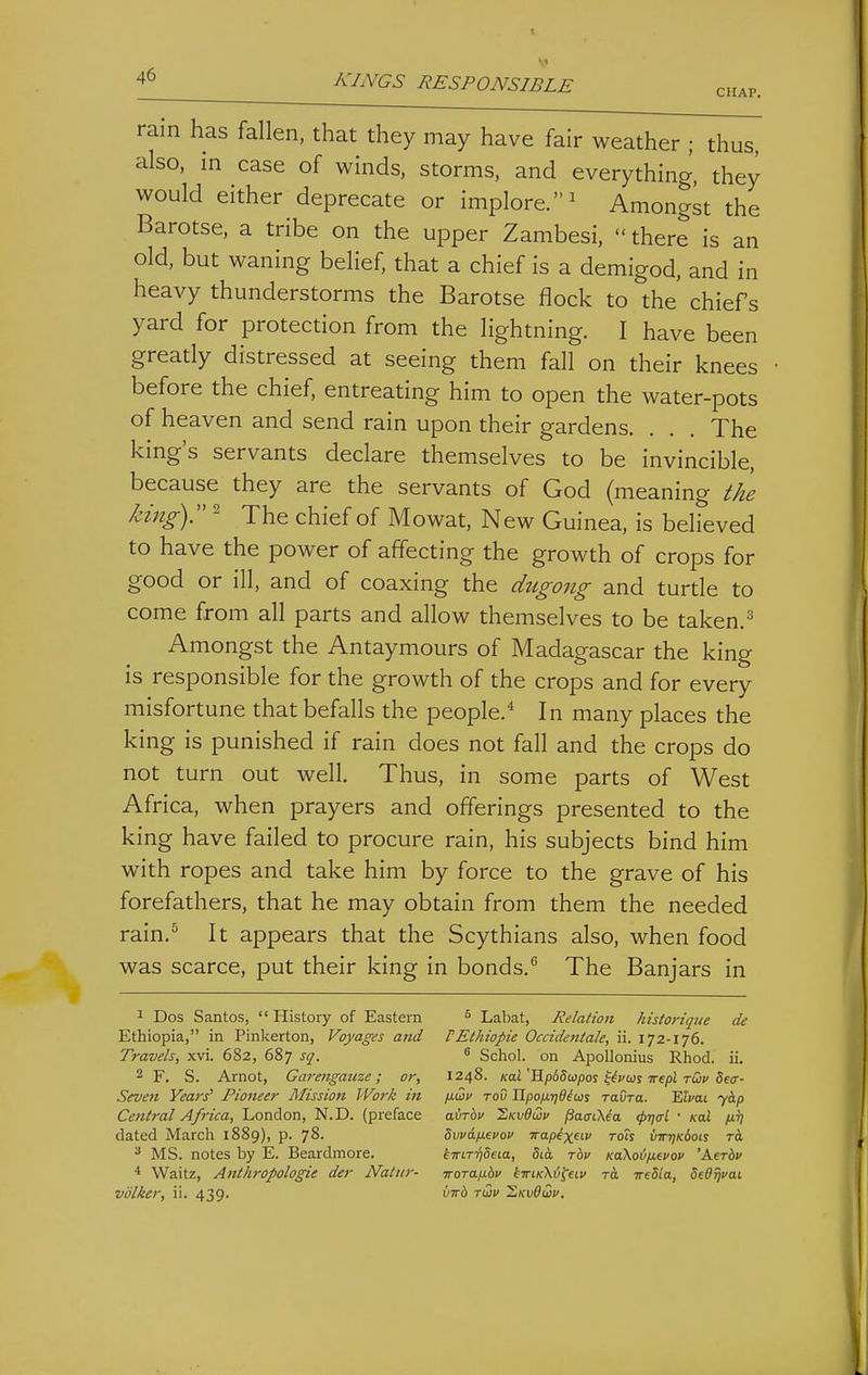 4^ J^^INGS RESPONSIBLE chap. rain has fallen, that they may have fair weather ; thus, also, in case of winds, storms, and everything, they would either deprecate or implore.^ Amongst the Barotse, a tribe on the upper Zambesi, there is an old, but waning belief, that a chief is a demigod, and in heavy thunderstorms the Barotse flock to the chiefs yard for protection from the lightning. I have been greatly distressed at seeing them fall on their knees before the chief, entreating him to open the water-pots of heaven and send rain upon their gardens. . . . The king's servants declare themselves to be invincible, because they are the servants of God (meaning the kingY ^ The chief of Mowat, New Guinea, is believed to have the power of affecting the growth of crops for good or ill, and of coaxing the dugong and turtle to come from all parts and allow themselves to be taken.^ Amongst the Antaymours of Madagascar the king is responsible for the growth of the crops and for every misfortune that befalls the people.* In many places the king is punished if rain does not fall and the crops do not turn out well. Thus, in some parts of West Africa, when prayers and offerings presented to the king have failed to procure rain, his subjects bind him with ropes and take him by force to the grave of his forefathers, that he may obtain from them the needed rain.^ It appears that the Scythians also, when food was scarce, put their king in bonds. The Banjars in 1 Dos Santos,  History of Eastern Labat, Relation historiqiie de Ethiopia, in Pinkerton, Voyages and rEthiopie Occideniale, ii. 172-176. Travels, xvi. 682, 687 sq.  Schol. on Apollonius Rhod. ii. 2 F. S. Arnot, Garengauze; or, 1248. KaJ HpiStopos ^^j'ws Tre/sJ rtDv Setr- Seven Years' Fiotteer Mission Work in fxQv rod Upofxridim ravra. 'Elvai yap Cenlral Africa, London, N.D. (preface avrhv LkvOwv ^aaCKia. (j>ri(rl ■ hal /jltj dated March 1889), p. 78. dwdfievov irapixuv rots vwriKboK rd ^ MS. notes by E. Beardmore. kiriTridaa, Sid rbv Ka\oifj.evov 'Aerbv * Waitz, Anthropologie der Naliir- iroTaixbv kiriKXi^eiu to. ireSia, SeOrjvai,