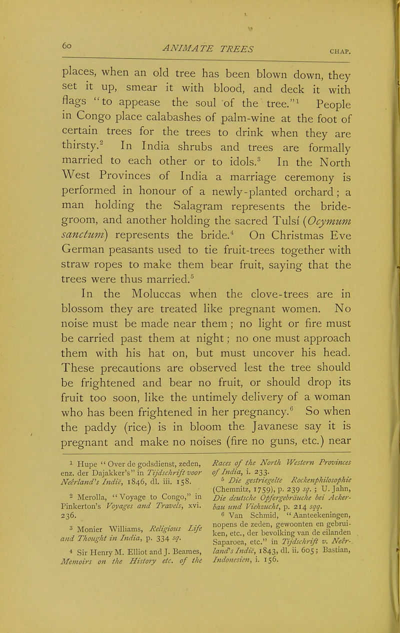 ANIMATE TREES CHAP. places, when an old tree has been blown down, they set it up, smear it with blood, and deck it with flags to appease the soul of the tree.' People in Congo place calabashes of palm-wine at the foot of certain trees for the trees to drink when they are thirsty.^ In India shrubs and trees are formally married to each other or to idols.^ In the North West Provinces of India a marriage ceremony is performed in honour of a newly-planted orchard; a man holding the Salagram represents the bride- groom, and another holding the sacred Tulsi {Ocymum sanchtm) represents the bride. On Christmas Eve German peasants used to tie fruit-trees together with straw ropes to make them bear fruit, saying that the trees were thus married.^ In the Moluccas when the clove-trees are in blossom they are treated like pregnant women. No noise must be made near them ; no light or fire must be carried past them at night; no one must approach them with his hat on, but must uncover his head. These precautions are observed lest the tree should be frightened and bear no fruit, or should drop its fruit too soon, like the untimely delivery of a woman who has been frightened in her pregnancy.So when the paddy (rice) is in bloom the Javanese say it is pregnant and make no noises (fire no guns, etc.) near ^ Hupe  Ovei- de godsdienst, zeden, enz. der Dajakker's  in Tijdschrift voor NeMand's Indie, 1846, dl. iii. 158. 2 Merolla, Voyage to Congo, in Pinkerton's Voyages and Travels, xvi. 236. ^ Monier Williams, lieligioits Life and Thought in India, p. 334 sq. 4 Sir Henry M. Elliot and J. Beanies, Memoirs on the History etc. of the Races of the North Western Provinces of India, i. 233. Die gestriegelte Rockenphilosophie (Chemnitz, 1759). P- 239 ^Q- ; U. Jahn, Die deiitsche Opfergebrdtiche bei Acker- bail nnd Viehziicht, p. 214 sqq.  Van Schmid,  Aanteekeningen, nopens de zeden, gewoonten en gebrui- ken, etc., der bevolking van de eilanden Saparoea, etc. in Tijdschrift v. N'e^r- land's Indie, 1843, dl. ii. 605; Bastian, Indonesicn, i. 156.