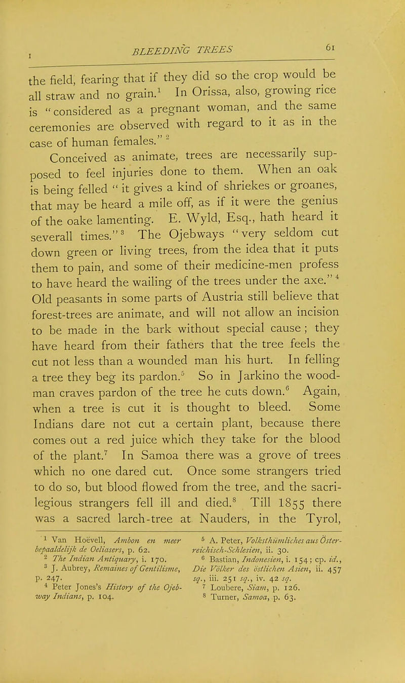 the field, fearing that if they did so the crop would be all straw and no grain.^ In Orissa, also, growing rice is considered as a pregnant woman, and the same ceremonies are observed with regard to it as in the case of human females. - Conceived as animate, trees are necessarily sup- posed to feel injuries done to them. When an oak is being felled  it gives a kind of shriekes or groanes, that may be heard a mile off, as if it were the genius of the oake lamenting. E. Wyld, Esq., hath heard it severall times.' The Ojebways very seldom cut down green or living trees, from the idea that it puts them to pain, and some of their medicine-men profess to have heard the wailing of the trees under the axe. * Old peasants in some parts of Austria still believe that forest-trees are animate, and will not allow an incision to be made in the bark without special cause; they have heard from their fathers that the tree feels the cut not less than a wounded man his hurt. In felling a tree they beg its pardon.^ So in Jarkino the wood- man craves pardon of the tree he cuts down.'' Again, when a tree is cut it is thought to bleed. Some Indians dare not cut a certain plant, because there comes out a red juice which they take for the blood of the plant.'^ In Samoa there was a grove of trees which no one dared cut. Once some strangers tried to do so, but blood flowed from the tree, and the sacri- legious strangers fell ill and died,^ Till I855 there was a sacred larch-tree at Nauders, in the Tyrol, 1 Van Hoevell, Atnbon en meer ^ A. Peter, Volksthiwiliches aus Oster- bepaaldelijk de Oeliasers, p. 62. retckisch-Schlesien, ii. 30. 2 The Indian Antiquary, \. 170.  Bastian,i. 154; cp. ^ J. Aubrey, Remaines of Gentilistne, Die Vdlker des bstlichen Asien, ii. 457 p. 247. sq., iii. 251 sq., iv. 42 sq. * Peter Jones's History of the Ojeb- ^ Loubere, Siam, p. 126. way Imlians, p. 104. 8 Turner, Satnoa, p. 63.