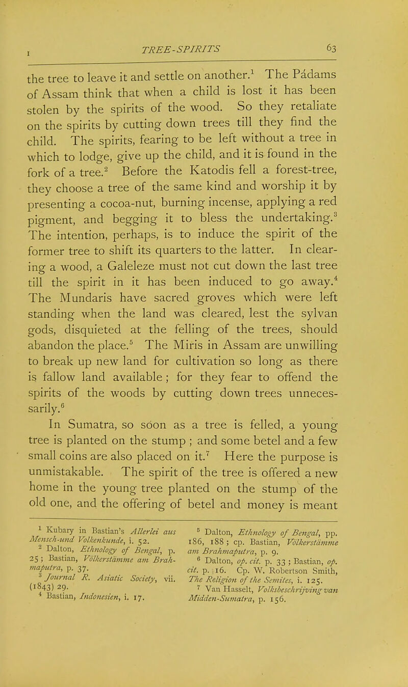 the tree to leave it and settle on another.^ The Padams of Assam think that when a child is lost it has been stolen by the spirits of the wood. So they retaliate on the spirits by cutting down trees till they find the child. The spirits, fearing to be left without a tree in which to lodge, give up the child, and it is found in the fork of a tree.^ Before the Katodis fell a forest-tree, they choose a tree of the same kind and worship it by presenting a cocoa-nut, burning incense, applying a red pigment, and begging it to bless the undertaking.^ The intention, perhaps, is to induce the spirit of the former tree to shift its quarters to the latter. In clear- ing a wood, a Galeleze must not cut down the last tree till the spirit in it has been induced to go away.* The Mundaris have sacred groves which were left standing when the land was cleared, lest the sylvan gods, disquieted at the felling of the trees, should abandon the place.^ The Miris in Assam are unwilling to break up new land for cultivation so long as there is fallow land available; for they fear to offend the spirits of the woods by cutting down trees unneces- sarily. In Sumatra, so soon as a tree is felled, a young tree is planted on the stump ; and some betel and a few small coins are also placed on it.''' Here the purpose is unmistakable. The spirit of the tree is offered a new home in the young tree planted on the stump of the old one, and the offering of betel and money is meant 1 Kubary in Bastian's Allerki aiis ^ Dalton, Ethnology of Bengal, pp. Mensch-und Volkenkicnde, i. 52. 186, 188 ; cp. Bastian, Vdlkerstdmme 2 Dalton, Etlmology of Bengal, p. am Brahmaputra, p. 9. 25 ; Bastian, Vdlkerstdmme am Brah-  Dalton, op. cit. p. 33 ; Bastian, op. maptttra, p. 37. p. 16. Cp. W. Robertson Smith, ^Journal R. Asiatic Society, vii. The Religion of the Semites, \. lit,. (1843)29. 7 VanHasselt, Volksbeschrijving van Bastian, Indonesien, i. 17. Midden-Sumatra, p. 156.