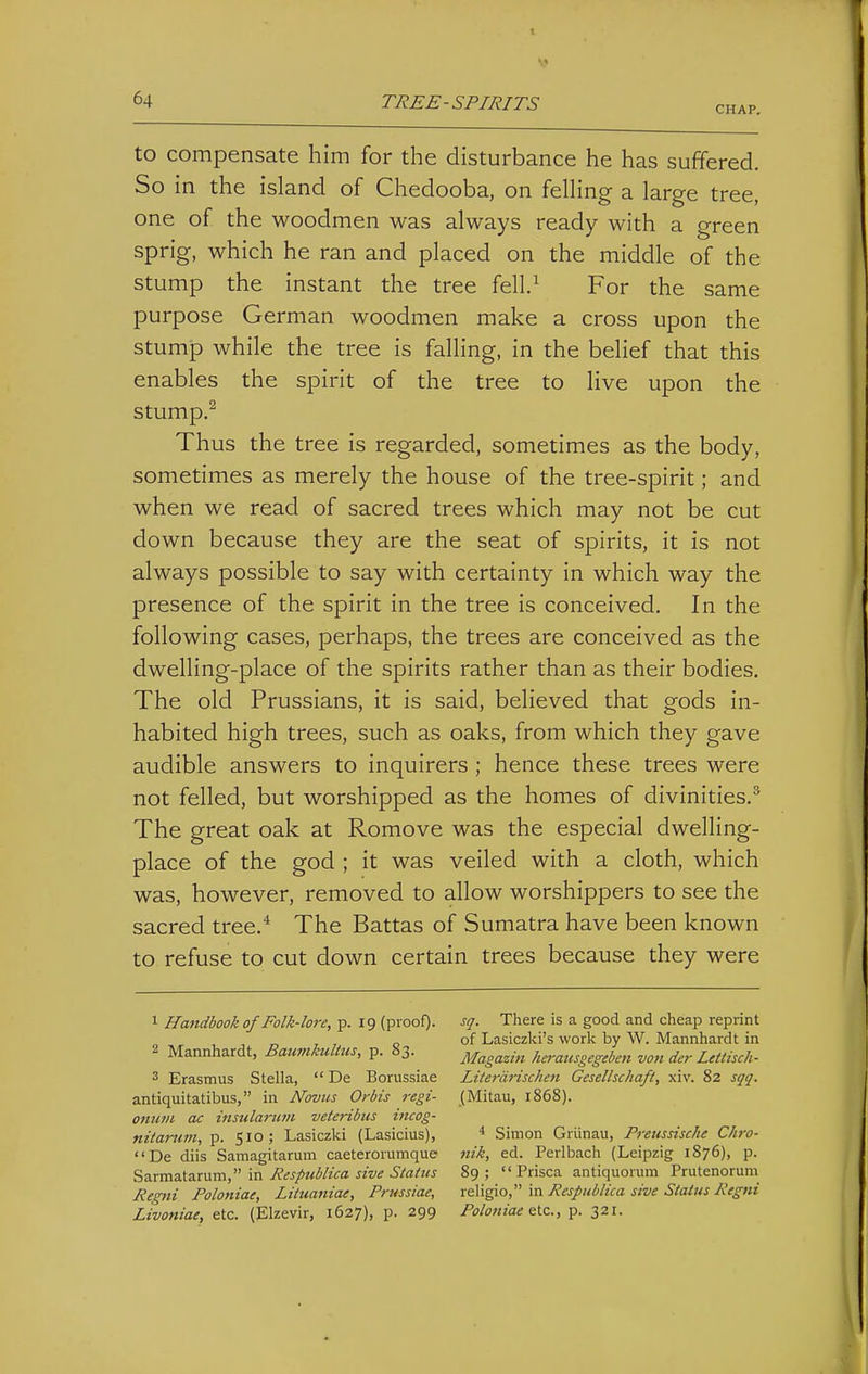 CHAP. to compensate him for the disturbance he has suffered. So in the island of Chedooba, on felling a large tree, one of the woodmen was always ready with a green sprig, which he ran and placed on the middle of the stump the instant the tree fell/ For the same purpose German woodmen make a cross upon the stump while the tree is falling, in the belief that this enables the spirit of the tree to live upon the stump.^ Thus the tree is regarded, sometimes as the body, sometimes as merely the house of the tree-spirit; and when we read of sacred trees which may not be cut down because they are the seat of spirits, it is not always possible to say with certainty in which way the presence of the spirit in the tree is conceived. In the following cases, perhaps, the trees are conceived as the dwelling-place of the spirits rather than as their bodies. The old Prussians, it is said, believed that gods in- habited high trees, such as oaks, from which they gave audible answers to inquirers ; hence these trees were not felled, but worshipped as the homes of divinities.^ The great oak at Romove was the especial dwelling- place of the god ; it was veiled with a cloth, which was, however, removed to allow worshippers to see the sacred tree. The Battas of Sumatra have been known to refuse to cut down certain trees because they were 1 Handbook of Folk-lore, p. 19 (proof). 2 Mannhardt, Baumkultus, p. 83. 3 Erasmus Stella,  De Borussiae antiquitatibus, in Novtis Orbis regi- onurn ac insularimi veteribus incog- nitanim, p. 510; Lasiczki (Lasicius), «'De diis Samagitarum caeterorumque Sarmatarum, in Jiespublica sive Status Regni Folotttae, Litiianiae, Prussiae, Livoniae, etc. (Elzevir, 1627), p. 299 sq. There is a good and cheap reprint of Lasiczki's work by W. Mannhardt in Magazin herausgegeben von der Lettisch- Literdrischen Gesellschaft, xiv. 82 sqq. (Mitau, 1868). * Simon Griinau, Pretisdsche Chro- nik, ed. Perlbach (Leipzig 1876), p. 89 ;  Prisca antiquorum Prutenorum religio, in Respiiblica sive Status Regni Poloniae &ic., p. 321.