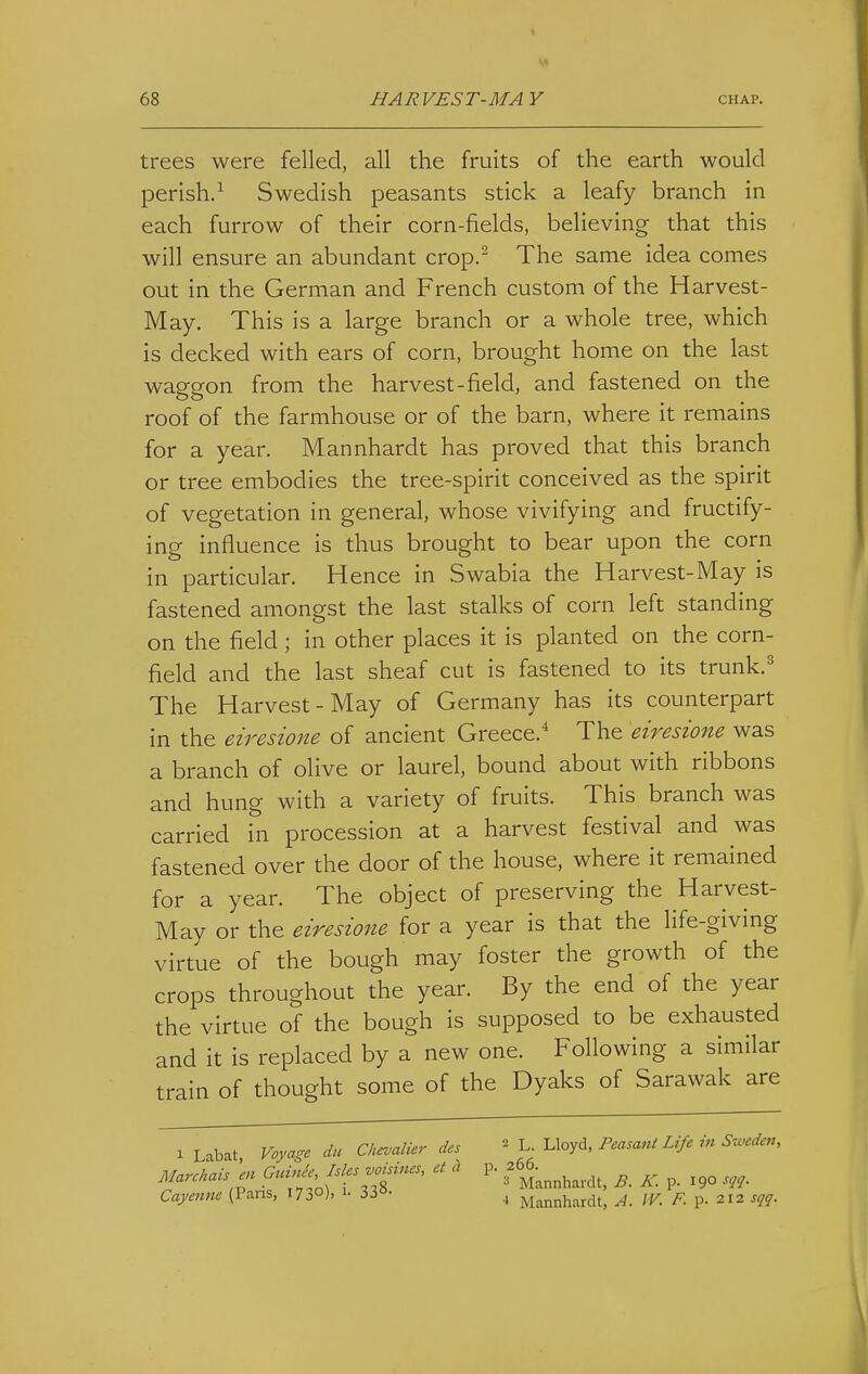 trees were felled, all the fruits of the earth would perish.^ Swedish peasants stick a leafy branch in each furrow of their corn-fields, believing that this will ensure an abundant crop.^ The same idea comes out in the German and French custom of the Harvest- May. This is a large branch or a whole tree, which is decked with ears of corn, brought home on the last waggon from the harvest-field, and fastened on the roof of the farmhouse or of the barn, where it remains for a year. Mannhardt has proved that this branch or tree embodies the tree-spirit conceived as the spirit of vegetation in general, whose vivifying and fructify- ing influence is thus brought to bear upon the corn in particular. Hence in Swabia the Harvest-May is fastened amongst the last stalks of corn left standing on the field ; in other places it is planted on the corn- field and the last sheaf cut is fastened to its trunk.' The Harvest-May of Germany has its counterpart in the eiresione of ancient Greece.* The eiresione was a branch of olive or laurel, bound about with ribbons and hung with a variety of fruits. This branch was carried in procession at a harvest festival and was fastened over the door of the house, where it remained for a year. The object of preserving the Harvest- May or the eiresione for a year is that the life-giving virtue of the bough may foster the growth of the crops throughout the year. By the end of the year the virtue of the bough is supposed to be exhausted and it is replaced by a new one. Following a similar train of thought some of the Dyaks of Sarawak are 1 Labat Voyage da Chevalier des L. Uoyd, Feasani Life m Mn, Marckais'en GrdnJe^ Isles .opines, et a p. f^^^ ^ ^. Cayenne (Pans, 1730), 33«- , j^i^^nhardt, A. IV. F. p. 212 sqq.