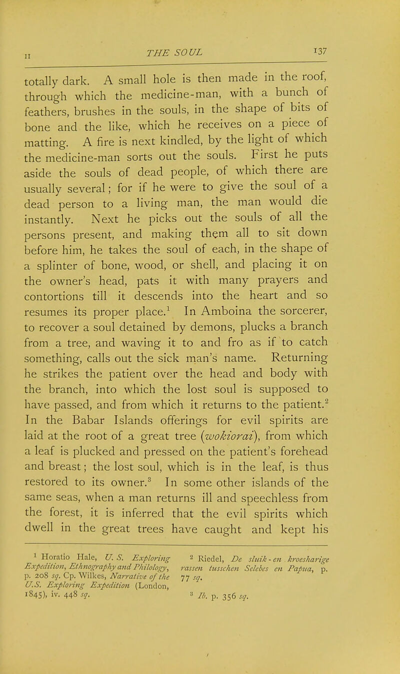 totally dark. A small hole is then made in the roof, through which the medicine-man, with a bunch of feathers, brushes in the souls, in the shape of bits of bone and the like, which he receives on a piece of matting. A fire is next kindled, by the light of which the medicine-man sorts out the souls. First he puts aside the souls of dead people, of which there are usually several; for if he were to give the soul of a dead person to a living man, the man would die instandy. Next he picks out the souls of all the persons present, and making them all to sit down before him, he takes the soul of each, in the shape of a splinter of bone, wood, or shell, and placing it on the owner's head, pats it with many prayers and contortions till it descends into the heart and so resumes its proper place.^ In Amboina the sorcerer, to recover a soul detained by demons, plucks a branch from a tree, and waving it to and fro as if to catch something, calls out the sick man's name. Returning he strikes the patient over the head and body with the branch, into which the lost soul is supposed to have passed, and from which it returns to the patient.^ In the Babar Islands offerings for evil spirits are laid at the root of a great tree {wokiorai), from which a leaf is plucked and pressed on the patient's forehead and breast; the lost soul, which is in the leaf, is thus restored to its owner.^ In some other islands of the same seas, when a man returns ill and speechless from the forest, it is inferred that the evil spirits which dwell in the great trees have caught and kept his 1 Horatio Hale, U. S. Exploring 2 Riedel, De sluik - en kroesharige Expedition, Ethnography and Philology, rassen tusschen Sclebes en Papua, p. p. 208 sq. Cp. Wilkes, Narrative of the s/j. U.S. Exploring Expedition (London, 184s), iv. 448 sq. :i p. 355 sq.