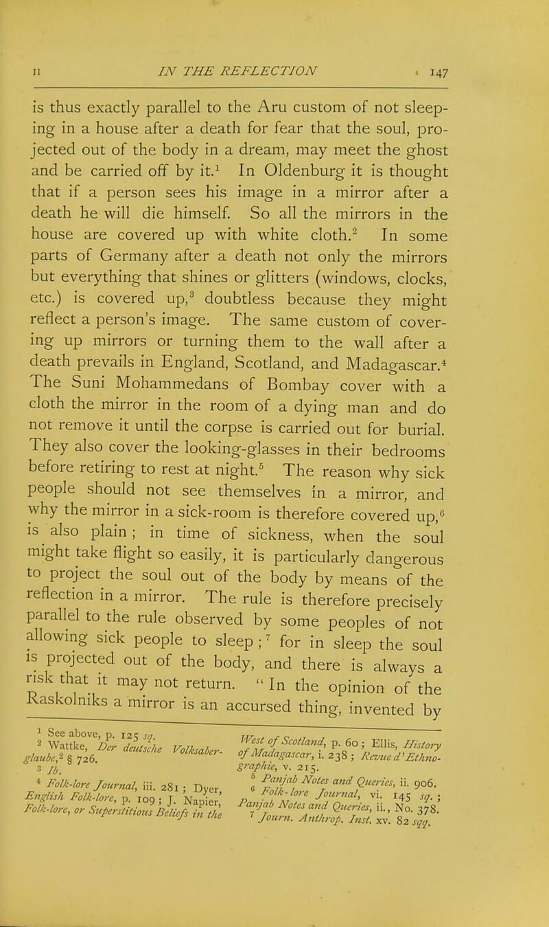 is thus exactly parallel to the Am custom of not sleep- ing in a house after a death for fear that the soul, pro- jected out of the body in a dream, may meet the ghost and be carried off by it.^ In Oldenburg it is thought that if a person sees his image in a mirror after a death he will die himself So all the mirrors in the house are covered up with white cloth.^ In some parts of Germany after a death not only the mirrors but everything that shines or glitters (windows, clocks, etc.) is covered up,^ doubtless because they might reflect a person's image. The same custom of cover- ing up mirrors or turning them to the wall after a death prevails in England, Scotland, and Madagascar.* The Suni Mohammedans of Bombay cover with a cloth the mirror in the room of a dying man and do not remove it until the corpse is carried out for burial. They also cover the looking-glasses in their bedrooms before retiring to rest at night.^ The reason why sick people should not see themselves in a mirror, and why the mirror in a sick-room is therefore covered up,^ IS also plain; in time of sickness, when the soul might take flight so easily, it is particularly dangerous to project the soul out of the body by means of the reflection in a mirror. The rule is therefore precisely parallel to the rule observed by some peoples of not allowing sick people to sleep ; ^ for in sleep the soul IS projected out of the body, and there is always a risk that It may not return.  In the opinion of the Kaskolniks a mirror is an accursed thing, invented by 2 l\^S.7,^Der leJsche Volk.nl,.. Tfr '{P- 60 ; Ellis, I//siory glaube,-^ § 7^6. Volkmber- of Madagascar, i. 238 ; Jicvue d'^^Ano- 3 //, graphie, v. 215.