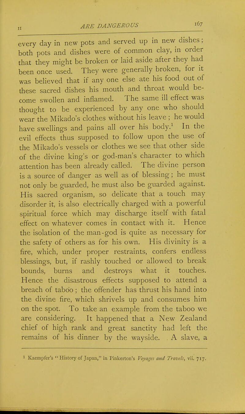 ARE DANGEROUS every day in new pots and served up in new dishes; both pots and dishes were of common clay, in order that they might be broken or laid aside after they had been once used. They were generally broken, for it was believed that if any one else ate his food out of these sacred dishes his mouth and throat would be- come swollen and inflamed. The same ill effect was thought to be experienced by any one who should wear the Mikado's clothes without his leave ; he would have swellings and pains all over his body/ In the evil effects thus supposed to follow upon the use of the Mikado's vessels or clothes we see that other side of the divine king's or god-man's character to which attention has been already called. The divine person is a source of danger as well as of blessing; he must not only be guarded, he must also be guarded against. His sacred organism, so delicate that a touch may disorder it, is also electrically charged with a powerful spiritual force which may discharge itself with fatal effect on whatever comes in contact with it. Hence the isolation of the man-god is quite as necessary for the safety of others as for his own. His divinity is a fire, which, under proper restraints, confers endless blessings, but, if rashly touched or allowed to break bounds, burns and destroys what it touches. Hence the disastrous effects supposed to attend a breach of taboo; the offender has thrust his hand into the divine fire, which shrivels up and consumes him on the spot. To take an example from the taboo we are considering. It happened that a New Zealand chief of high rank and great sanctity had left the remains of his dinner by the wayside. . A slave, a Kaempfer's  History of Japan, in Pinkerton's Voyages and Travels, vii. 717.