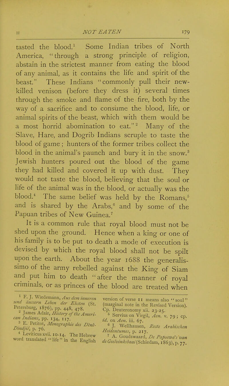 tasted the blood/ Some Indian tribes of North America, through a strong principle of religion, abstain in the strictest manner from eating the blood of any animal, as it contains the life and spirit of the beast. These Indians commonly pull their new- killed venison (before they dress it) several times through the smoke and flame of the fire, both by the way of a sacrifice and to consume the blood, life, or animal spirits of the beast, which with them would be a most horrid abomination to eat.^ Many of the Slave, Hare, and Dogrib Indians scruple to taste the blood of game ; hunters of the former tribes collect the blood in the animal's paunch and bury it in the snow.^ Jewish hunters poured out the blood of the game they had killed and covered it up with dust. They would not taste the blood, believing that the soul or life of the animal was in the blood, or actually was the blood.* The same belief was held by the Romans, and is shared by the Arabs,'' and by some of the ■Papuan tribes of New Guinea.^ It is a common rule that royal blood must not be shed upon the ground. Hence when a king or one of his family is to be put to death a mode of execution is devised by which the royal blood shall not be spilt upon the earth. About the year 1688 the generalis- simo of the army rebelled against the King of Siam and put him to death after the manner of royal criminals, or as princes of the blood are treated when 1 F. J. Wiedemann, Aus dem innercn version of verse 11 means also '' soul 7LtZT\it ^'''^ (St. (marginal note in the Revised Version). Petersburg 1876), pp. 448, 478. Cp. Deuteronomy xii. 23-2?. James Adair, Htstory of the Ameri- 5 Servius on Virgil, Aen K. 79 ; cp. can Indtans, pp. 134, 117. _^ 79 , cp. DJi'JTTi ^^^^'''^''^'^ « J. Wellhausen, ResU Arabischen 4 T ■ .. Hetdentiimes, p. 217. word tTaSld <; H?;'.'- ?''r ^ ' Goudswaard, De Papocwa^svan word translated life m the English C7.£/z;/«/C..^aa/(Schiedam, 1863),p. 77.