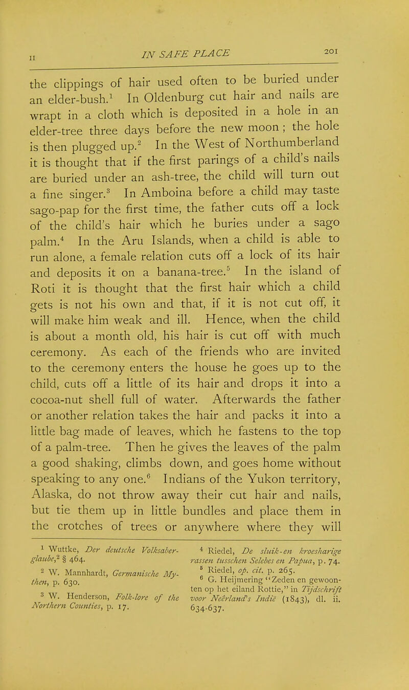 11 the clippings of hair used often to be buried under an elder-bush.^ In Oldenburg cut hair and nails are wrapt in a cloth which is deposited in a hole in an elder-tree three days before the new moon ; the hole is then plugged up.' In the West of Northumberland it is thought that if the first parings of a child's nails are buried under an ash-tree, the child will turn out a fine singer.' In Amboina before a child may taste sago-pap for the first time, the father cuts off a lock of the child's hair which he buries under a sago palm.* In the Aru Islands, when a child is able to run alone, a female relation cuts off a lock of its hair and deposits it on a banana-tree.^ In the island of Roti it is thought that the first hair which a child gets is not his own and that, if it is not cut off, it will make him weak and ill. Hence, when the child is about a month old, his hair is cut off with much ceremony. As each of the friends who are invited to the ceremony enters the house he goes up to the child, cuts off a little of its hair and drops it into a cocoa-nut shell full of water. Afterwards the father or another relation takes the hair and packs it into a little bag made of leaves, which he fastens to the top of a palm-tree. Then he gives the leaves of the palm a good shaking, climbs down, and goes home without speaking to any one. Indians of the Yukon territory, Alaska, do not throw away their cut hair and nails, but tie them up in little bundles and place them in the crotches of trees or anywhere where they will 1 Wuttke, Der detUsche Volksaber- * Riedel, De sluik-en kroesharige glmcbe,^ § 464. 1-assen lusschen Sclebes en Papua, p. 74. 2 W. Mannhardt, Germanische My- \ RieJel, cit. p. 265. then, p. 630. ^ Heijmenng Zeden en gewoon- ten op het eiland Rottie, in Tijdschiift 3 W. Henderson, Folk-lore of the voor Neh-lamfs Indie (1843), dl. ii. Northern Counties, p. 17. 634-637.