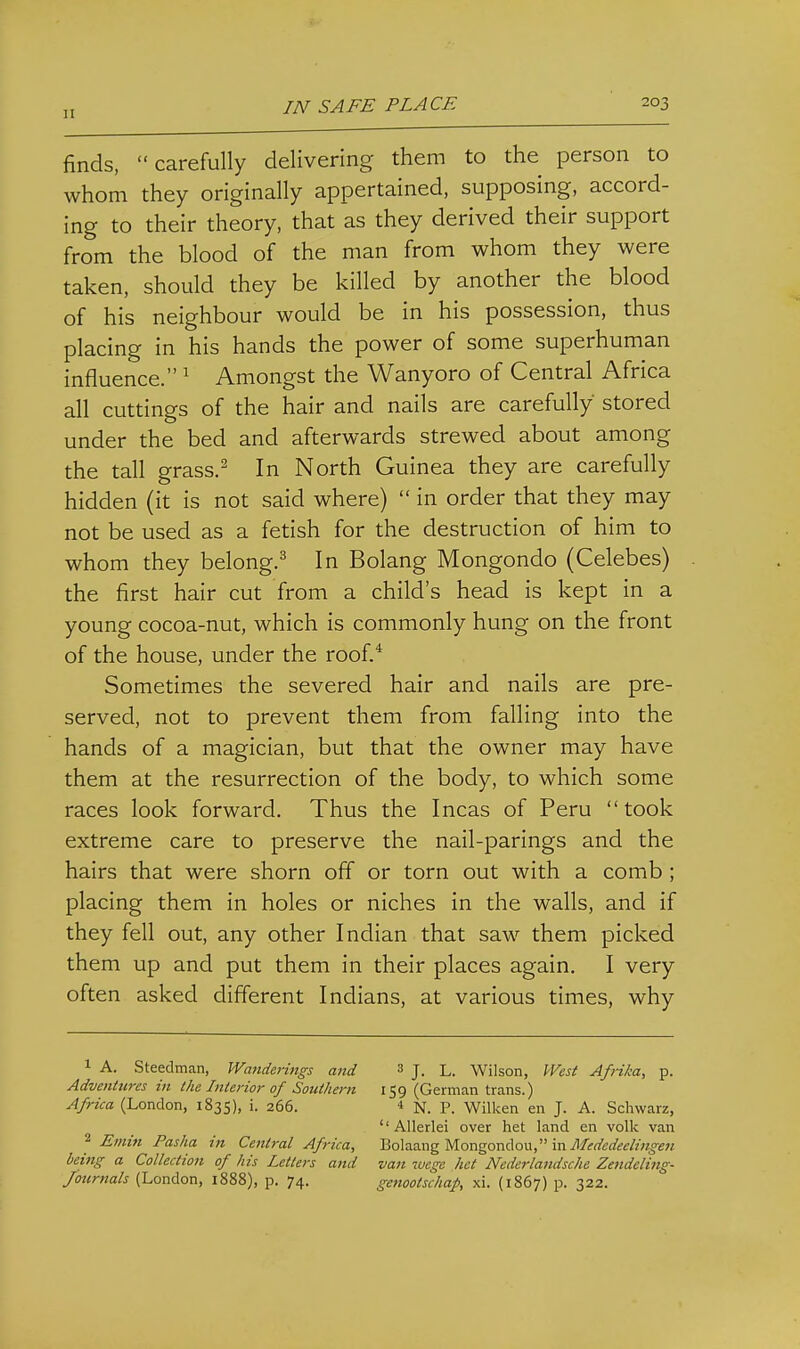 finds, carefully delivering them to the person to whom they originally appertained, supposing, accord- ing to their theory, that as they derived their support from the blood of the man from whom they were taken, should they be killed by another the blood of his neighbour would be in his possession, thus placing in his hands the power of some superhuman influence. ^ Amongst the Wanyoro of Central Africa all cuttings of the hair and nails are carefully stored under the bed and afterwards strewed about among the tall grass.^ In North Guinea they are carefully hidden (it is not said where)  in order that they may not be used as a fetish for the destruction of him to whom they belong.^ In Bolang Mongondo (Celebes) the first hair cut from a child's head is kept in a young cocoa-nut, which is commonly hung on the front of the house, under the roof.* Sometimes the severed hair and nails are pre- served, not to prevent them from falling into the hands of a magician, but that the owner may have them at the resurrection of the body, to which some races look forward. Thus the Incas of Peru took extreme care to preserve the nail-parings and the hairs that were shorn off or torn out with a comb ; placing them in holes or niches in the walls, and if they fell out, any other Indian that saw them picked them up and put them in their places again. I very often asked different Indians, at various times, why 1 A. Steedman, Wanderings and 3 j. l. Wilson, West Afrika, p. Adventures in the Interior of Southern 159 (German trans.) Africa (London, 1835), i. 266. 4 N. P. Wilken en J. A. Schwarz,  Allerlei over het land en volk van 2 Emin Pasha in Central Africa, Bolaang Mongondoii, inil/^rtfeffe^w^o-e^ being a Collection of his Letters and van luege het Nederlandsche Zendeling- Joiirnals (London, 1888), p. 74. genootschap, xi. (1867) p. 322.