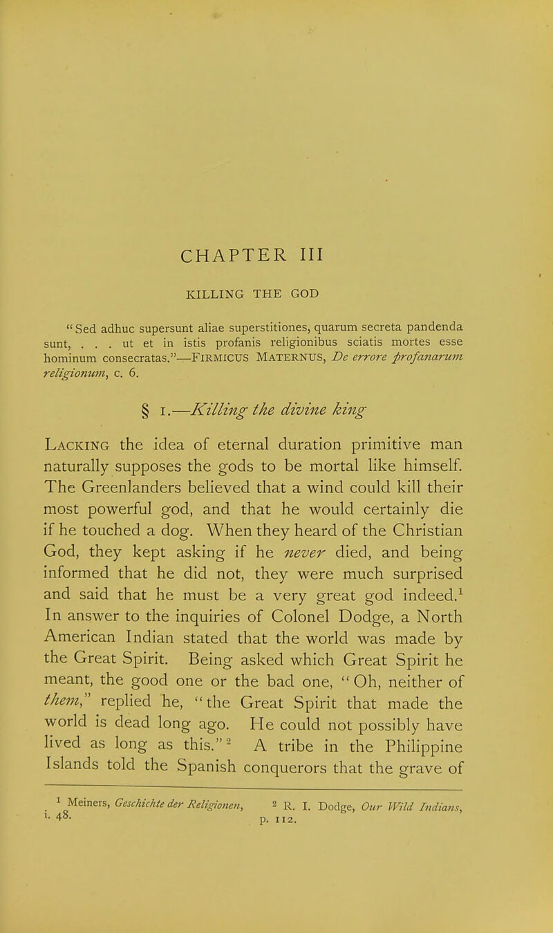 KILLING THE GOD  Sed adhuc supersunt aliae superstitiones, quarum secreta pandenda sunt, . . . ut et in istis profanis religionibus sciatis mortes esse hominum consecratas.—FiRMicUS Maternus, De errore profanarum religiojitm, c. 6. § I.—Killing the divine king Lacking the idea of eternal duration primitive man naturally supposes the gods to be mortal like himself. The Greenlanders believed that a wind could kill their most powerful god, and that he would certainly die if he touched a dog. When they heard of the Christian God, they kept asking if he never died, and being informed that he did not, they were much surprised and said that he must be a very great god indeed.^ In answer to the inquiries of Colonel Dodge, a North American Indian stated that the world was made by the Great Spirit. Being asked which Great Spirit he meant, the good one or the bad one,  Oh, neither of them replied he, the Great Spirit that made the world is dead long ago. He could not possibly have lived as long as this.^ A tribe in the Philippine Islands told the Spanish conquerors that the grave of 1 Meiners, Geschichte der Religionen, 2 R. I. Dodge, Our Wild Indians, 48. p. 112.