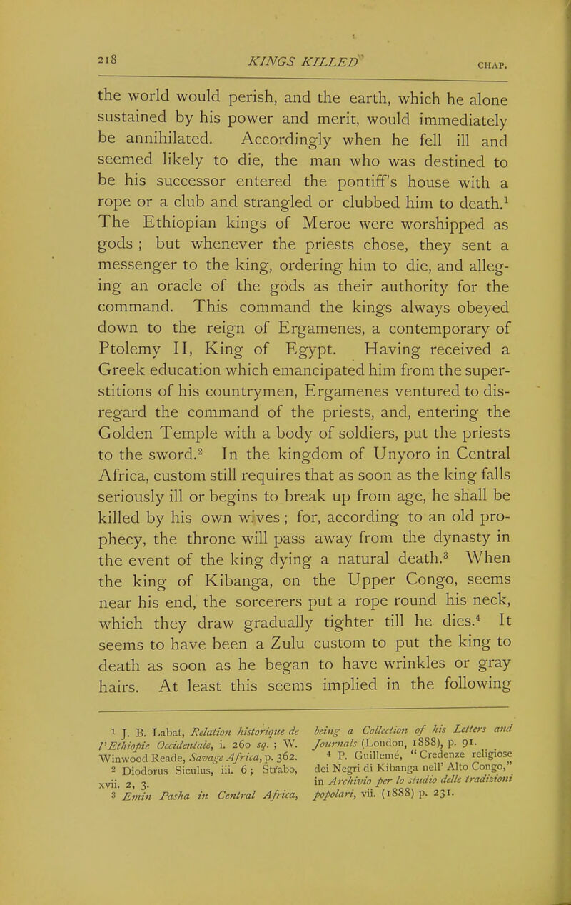 CHAP. the world would perish, and the earth, which he alone sustained by his power and merit, would immediately be annihilated. Accordingly when he fell ill and seemed likely to die, the man who was destined to be his successor entered the pontiff's house with a rope or a club and strangled or clubbed him to death.^ The Ethiopian kings of Meroe were worshipped as gods ; but whenever the priests chose, they sent a messenger to the king, ordering him to die, and alleg- ing an oracle of the gods as their authority for the command. This command the kings always obeyed down to the reign of Ergamenes, a contemporary of Ptolemy II, King of Egypt. Having received a Greek education which emancipated him from the super- stitions of his countrymen, Ergamenes ventured to dis- regard the command of the priests, and, entering the Golden Temple with a body of soldiers, put the priests to the sword.2 In the kingdom of Unyoro in Central Africa, custom still requires that as soon as the king falls seriously ill or begins to break up from age, he shall be killed by his own wives ; for, according to an old pro- phecy, the throne will pass away from the dynasty in the event of the king dying a natural death.=^ When the king of Kibanga, on the Upper Congo, seems near his end, the sorcerers put a rope round his neck, which they draw gradually tighter till he dies.* It seems to have been a Zulu custom to put the king to death as soon as he began to have wrinkles or gray hairs. At least this seems implied in the following 1 J. B. Labat, Relation historiqtie de VEthiofie Occidentale, i. 260 sq. ; W. Winwood Reade, Savage Africa, p. 362. 2 Diodorus Siculus, iii. 6; Strabo, xvii. 2, 3. 3 Emin Pasha in Central Africa, being a Collectioft of his Letters and Journals (London, 1888), p. 91. 4 P. Guilleme,  Credenze religiose dei Negri di Kibanga nell' Alto Congo, in Archivio per lo studio delle tradizioni popolari, vii. (1888) p. 231.