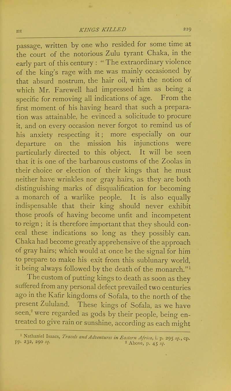 passage, written by one who resided for some time at the court of the notorious Zulu tyrant Chaka, in the early part of this century :  The extraordinary violence of the king's rage with me was mainly occasioned by that absurd nostrum, the hair oil, with the notion of which Mr. Farewell had impressed him as being a specific for removing all indications of age. From the first moment of his having heard that such a prepara- tion was attainable, he evinced a solicitude to procure it, and on every occasion never forgot to remind us of his anxiety respecting it; more especially on our departure on the mission his injunctions were particularly directed to this object. It will be seen that it is one of the barbarous customs of the Zoolas in their choice or election of their kings that he must neither have wrinkles nor gray hairs, as they are both distinguishing marks of disqualification for becoming a monarch of a warlike people. It is also equally indispensable that their king should never exhibit those proofs of having become unfit and incompetent to reign ; it is therefore important that they should con- ceal these indications so long as they possibly can. Chaka had become greatly apprehensive of the approach of gray hairs; which would at once be the signal for him to prepare to make his exit from this sublunary world, it being always followed by the death of the monarch.^ The custom of putting kings to death as soon as they suffered from any personal defect prevailed two centuries ago in the Kafir kingdoms of Sofala, to the north of the present Zululand. These kings of Sofala, as we have seen,' were regarded as gods by their people, being en- treated to give rain or sunshine, according as each might 1 Nathaniel Isaacs, Travels and Adventures in Eastern Africa, i. p. 295 sq., cp. pp. 232, 290 sq. 2 Above, p. 45 sq.