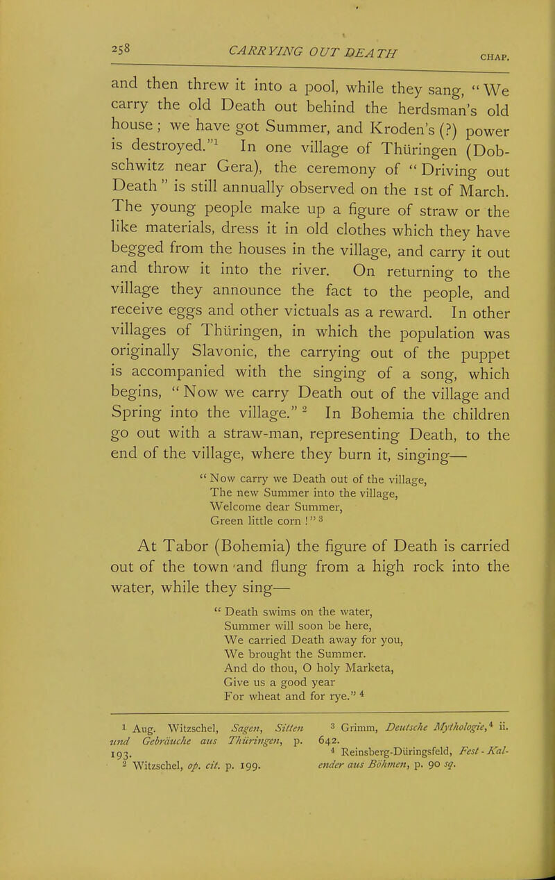 CHAP. and then threw it into a pool, while they sang, We carry the old Death out behind the herdsman's old house ; we have got Summer, and Kroden's (?) power is destroyed.^ In one village of Thiiringen (Dob- schwitz near Gera), the ceremony of Driving out Death  is still annually observed on the ist of March. The young people make up a figure of straw or the like materials, dress it in old clothes which they have begged from the houses in the village, and carry it out and throw it into the river. On returning to the village they announce the fact to the people, and receive eggs and other victuals as a reward. In other villages of Thiiringen, in which the population was originally Slavonic, the carrying out of the puppet is accompanied with the singing of a song, which begins,  Now we carry Death out of the village and Spring into the village. ^ In Bohemia the children go out with a straw-man, representing Death, to the end of the village, where they burn it, singing—  Now carry we Death out of the village. The new Summer into the village. Welcome dear Summer, Green little corn ! ^ At Tabor (Bohemia) the figure of Death is carried out of the town -and flung from a high rock into the water, while they sing—  Death swims on the water, Summer will soon be here. We carried Death away for you, We brought the Summer. And do thou, O holy Marketa, Give us a good year For wheat and for lye. * 1 Aug. Witzscliel, Sage7i, Sitten 3 Grimm, Deutsche Mythologie,'^ ii. mid Gebrdtiche atis Thiiringen, p. 642. 193. * Reinsberg-Diiringsfeld, Fesl-Kal- 2 Witzschel, op. cit. p. 199. ender aus Bbhmen, p. 90 sq.
