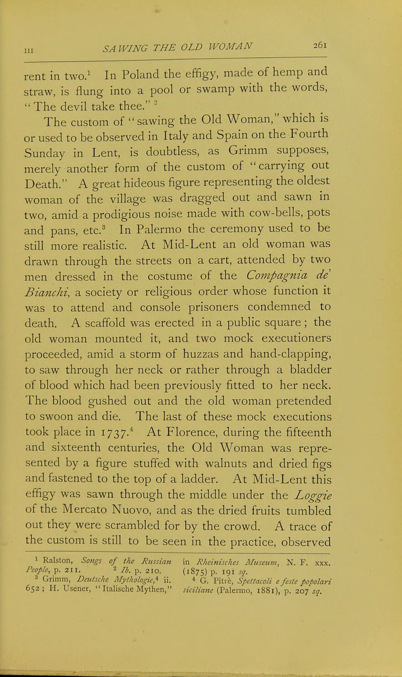 rent in two.' In Poland the effigy, made of hemp and straw, is flung into a pool or swamp with the words, The devil take thee. - The custom of  sawing the Old Woman, which is or used to be observed in Italy and Spain on the Fourth Sunday in Lent, is doubtless, as Grimm supposes, merely another form of the custom of carrying out Death. A great hideous figure representing the oldest woman of the village was dragged out and sawn in two, amid a prodigious noise made with cow-bells, pots and pans, etc.^ In Palermo the ceremony used to be still more realistic. At Mid-Lent an old woman was drawn through the streets on a cart, attended by two men dressed in the costume of the Compagnia de Bianchi, a society or religious order whose function it was to attend and console prisoners condemned to death. A scaffold was erected in a public square ; the old woman mounted it, and two mock executioners proceeded, amid a storm' of huzzas and hand-clapping, to saw through her neck or rather through a bladder of blood which had been previously fitted to her neck. The blood gushed out and the old woman pretended to swoon and die. The last of these mock executions took place in 1737.* At Florence, during the fifteenth and sixteenth centuries, the Old Woman was repre- sented by a figure stuffed with walnuts and dried figs and fastened to the top of a ladder. At Mid-Lent this effigy was sawn through the middle under the Loggie of the Mercato Nuovo, and as the dried fruits tumbled out they were scrambled for by the crowd. A trace of the custom is still to be seen in the practice, observed 1 Ralston, Songs of the Russian in Rheinisches Museum, N. F. xxx. People, p. 211. 2 p_ 210. (1875) P- 191 sq. 3 Grimm, Deutsche Mythologie,'^ ii. 4 G. Pitic, Speitacoli e feste popolari 652; H. Usener,  Italische Mythen, siciliane (Palenno, 1881), p. 207 sq.