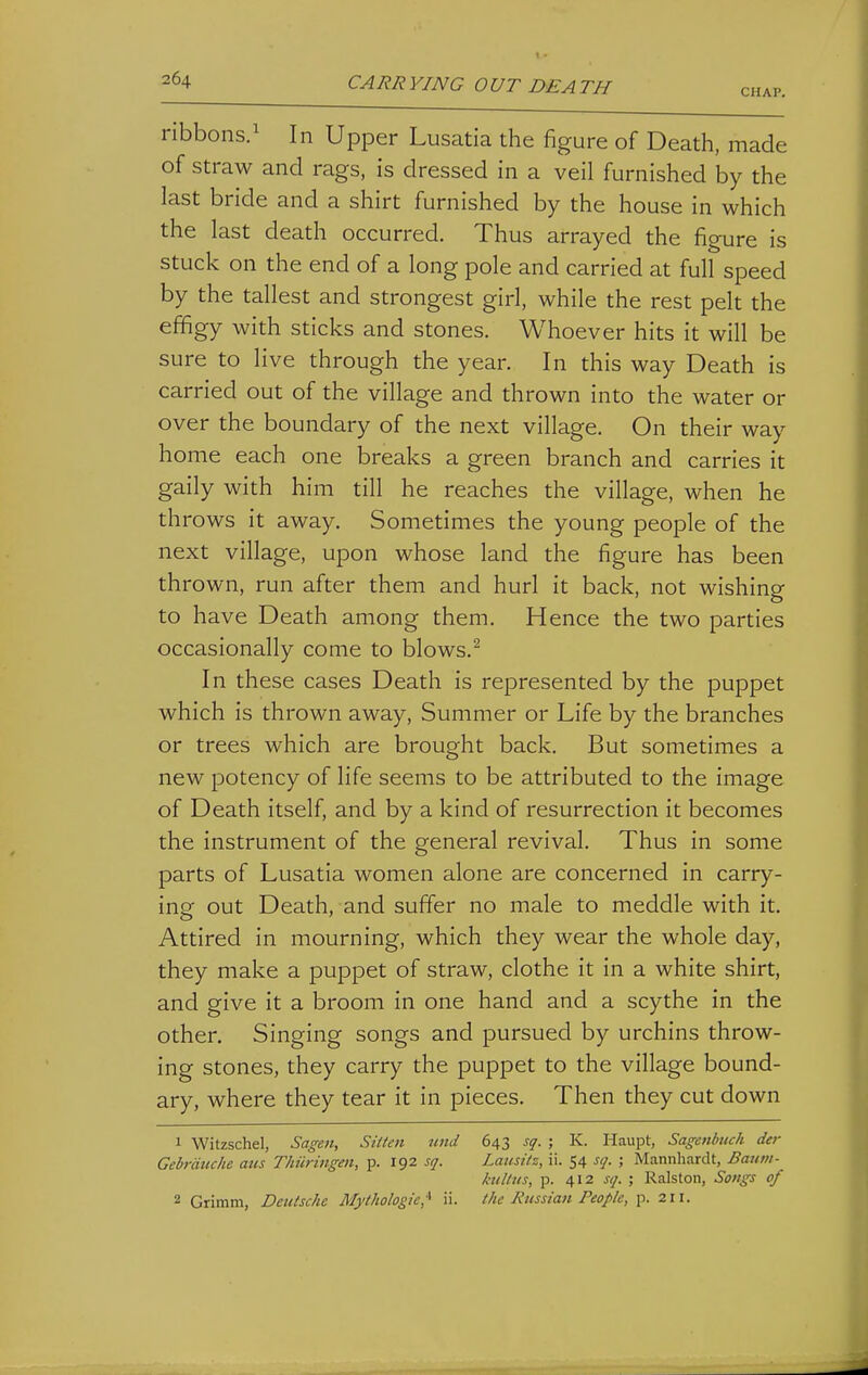 CHAP. ribbons.^ In Upper Lusatia the figure of Death, made of straw and rags, is dressed in a veil furnished by the last bride and a shirt furnished by the house in which the last death occurred. Thus arrayed the figure is stuck on the end of a long pole and carried at full speed by the tallest and strongest girl, while the rest pelt the effigy with sticks and stones. Whoever hits it will be sure to live through the year. In this way Death is carried out of the village and thrown into the water or over the boundary of the next village. On their way home each one breaks a green branch and carries it gaily with him till he reaches the village, when he throws it away. Sometimes the young people of the next village, upon whose land the figure has been thrown, run after them and hurl it back, not wishing to have Death among them. Hence the two parties occasionally come to blows.^ In these cases Death is represented by the puppet which is thrown away, Summer or Life by the branches or trees which are brought back. But sometimes a new potency of life seems to be attributed to the image of Death itself, and by a kind of resurrection it becomes the instrument of the general revival. Thus in some parts of Lusatia women alone are concerned in carry- ing out Death, and suffer no male to meddle with it. Attired in mourning, which they wear the whole day, they make a puppet of straw, clothe it in a white shirt, and give it a broom in one hand and a scythe in the other. Singing songs and pursued by urchins throw- ing stones, they carry the puppet to the village bound- ary, where they tear it in pieces. Then they cut down 1 Witzschel, Sagen, Silten und 643 sq. ; K. Haupt, Sagenbttch der Gebrdtiche aus Thiiringen, p. 192 sq. Lausitz, ii. 54 sq. ; Mannhardt, Bantn- hi It us, p. 412 sq. ; Ralston, Sotigs of 2 Grimm, Deutsche Mythologie,'^ ii. the Russiati People, p. 211.