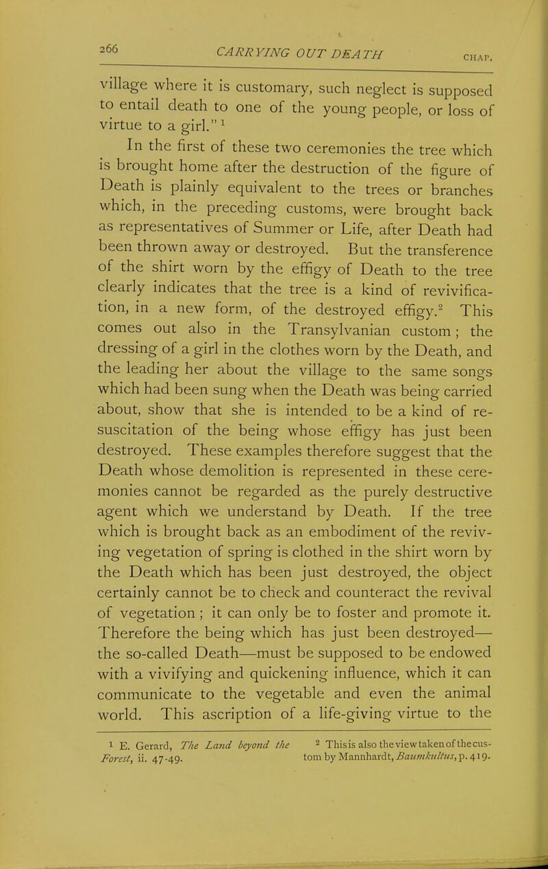 CHAP. village where it is customary, such neglect is supposed to entail death to one of the young people, or loss of virtue to a girl. ^ In the first of these two ceremonies the tree which is brought home after the destruction of the figure of Death is plainly equivalent to the trees or branches which, in the preceding customs, were brought back as representatives of Summer or Life, after Death had been thrown away or destroyed. But the transference of the shirt worn by the effigy of Death to the tree clearly indicates that the tree is a kind of revivifica- tion, in a new form, of the destroyed effigy.^ This comes out also in the Transylvanian custom; the dressing of a girl in the clothes worn by the Death, and the leading her about the village to the same songs which had been sung when the Death was being carried about, show that she is intended to be a kind of re- suscitation of the being whose effigy has just been destroyed. These examples therefore suggest that the Death whose demolition is represented in these cere- monies cannot be regarded as the purely destructive agent which we understand by Death. If the tree which is brought back as an embodiment of the reviv- ing vegetation of spring is clothed in the shirt worn by the Death which has been just destroyed, the object certainly cannot be to check and counteract the revival of vegetation; it can only be to foster and promote it. Therefore the being which has just been destroyed— the so-called Death—must be supposed to be endowed with a vivifying and quickening influence, which it can communicate to the vegetable and even the animal world. This ascription of a life-giving virtue to the 1 E. Gerard, The Land beyond the ^ This is also the view taken of the cus- Forest, ii. 47-49. to'' by Mannhardt, Baumkidtus, p. 4:9.