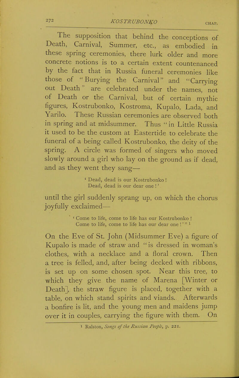 CHAP. The supposition that behind the conceptions of Death, Carnival, Summer, etc., as embodied in these spring ceremonies, there lurk older and more concrete notions is to a certain extent countenanced by the fact that in Russia funeral ceremonies like those of Burying the Carnival and Carrying out Death are celebrated under the names, not of Death or the Carnival, but of certain mythic figures, Kostrubonko, Kostroma, Kupalo, Lada, and Yarilo. These Russian ceremonies are observed both in spring and at midsummer. Thus  in Little Russia it used to be the custom at Eastertide to celebrate the funeral of a being called Kostrubonko, the deity of the spring. A circle was formed of singers who moved slowly around a girl who lay on the ground as if dead, and as they went they sang— ' Dead, dead is our Kostrubonko ! Dead, dead is our dear one !' until the girl suddenly sprang up, on which the chorus joyfully exclaimed— ' Come to life, come to life has our Kostrubonko ! Come to life, come to life has our dear one !' i On the Eve of St. John (Midsummer Eve) a figure of Kupalo is made of straw and is dressed in woman's clothes, with a necklace and a floral crown. Then a tree is felled, and, after being decked with ribbons, is set up on some chosen spot. Near this tree, to which they give the name of Marena [Winter or Death], the straw figure is placed, together with a table, on which stand spirits and viands. Afterwards a bonfire is lit, and the young men and maidens jump over it in couples, carrying the figure with them. On ^ Ralston, Songs of the Russian People, p. 221.